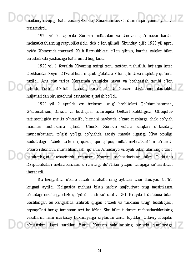 madaniy rivojiga katta zarar yetkazib, Xorazmni sovetlashtirish jarayonini yanada
tezlashtirdi.
1920   yil   30   aprelda   Xorazm   millatidan   va   dinidan   qat’i   nazar   barcha
mehnatkashlarning respublikasidir, deb e’lon qilindi. Shunday qilib 1920 yil aprel
oyida   Xorazmda   mustaqil   Xalh   Respublikasi   e’lon   qilinib,   barcha   xalqlar   bilan
birodarlikda yashashga katta umid bog’landi.
1920   yil   1   fevralda   Xivaning   oxirgi   xoni   taxtdan   tushirilib,   hujjatga   imzo
chekkandan keyin, 2 fevral kuni inqilob g’alabasi e’lon qilindi va inqilobiy qo’mita
tuzildi.   Ana   shu   tariqa   Xorazmda   yangicha   hayot   va   boshqarish   tartibi   e’lon
qilindi.   Turli   tashkilotlar   vujudga   kela   boshladi.   Xorazm   davlatining   dastlabki
hujjatlaridan biri machitni davlatdan ajratish bo’ldi.
1920   yil   2   aprelda   esa   turkman   urug’   boshliqlari   Qo’shmuhammad,
G’ulomalixon,   Baxshi   va   boshqalar   ishtiroqida   Gelbart   kotibligida,   Olloqulov
tarjimonligida   majlis   o’tkazilib,   birinchi   navbatda   o’zaro   nizolarga   chek   qo’yish
masalasi   muhokama   qilindi.   Chunki   Xorazm   vohasi   xalqlari   o’rtasidagi
munosabatlarni   to’g’ri   yo’lga   qo’yishda   asosiy   masala   ilgarigi   Xiva   xonligi
xududidagi   o’zbek,   turkman,   qozoq.   qoraqalpoq   millat   mehnatkashlari   o’rtasida
o’zaro ishonchni mustahkamlash, qo’shni Amudaryo viloyati bilan ularning o’zaro
hamkorligini   kuchaytirish,   umuman   Xorazm   mehnatkashlari   bilan   Turkiston
Respublikalari   mehnatkashlari   o’rtasidagi   do’stlikni   yuqori   darajaga   ko’tarishdan
iborat edi.
Bu   kengashda   o’zaro   nizoli   harakatlarning   aybdori   chor   Rusiyasi   bo’lib
kelgani   aytildi.   Kelgusida   mehnat   bilan   harbiy   majburiyat   teng   taqsimlansa
o’rtadagi   nizolarga   chek   qo’yilishi   anih   ko’rsatildi.   G.I.   Broyda   tashabbusi   bilan
boshlangan   bu   kengashda   ishtirok   qilgan   o’zbek   va   turkman   urug’   boshliqlari,
oqsoqollari bunga tamoman rozi bo’ldilar. Shu bilan turkman mehnatkashlarining
vakillarini   ham   markaziy   hokimiyatga   saylashni   zarur   topdilar.   Oilaviy   aloqalar
o’rnatishni   ilgari   surdilar.   Butun   Xorazm   vakillarining   birinchi   qurultoyiga
21 