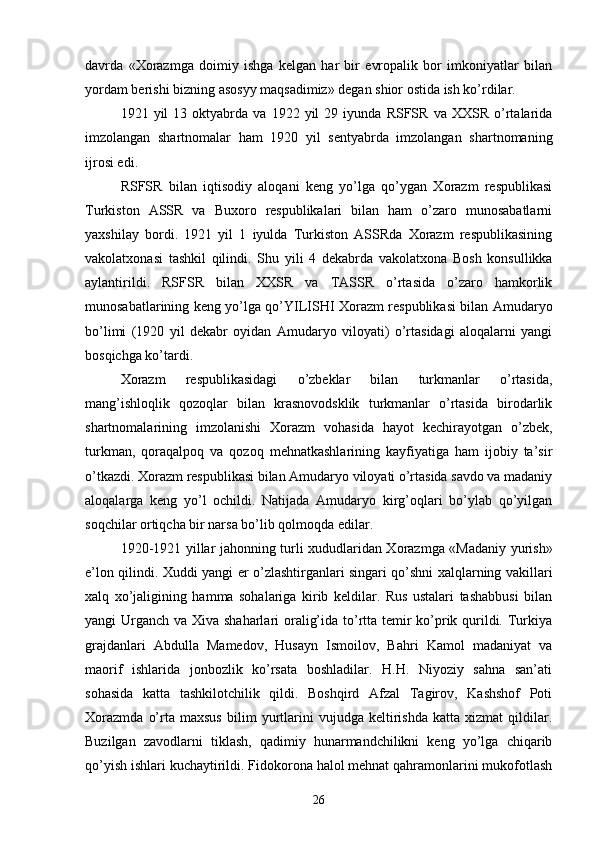 davrda   «Xorazmga   doimiy   ishga   kelgan   har   bir   evropalik   bor   imkoniyatlar   bilan
yordam berishi bizning asosyy maqsadimiz» degan shior ostida ish ko’rdilar.
1921  yil   13  oktyabrda  va   1922   yil   29  iyunda   RSFSR   va   XXSR  o’rtalarida
imzolangan   shartnomalar   ham   1920   yil   sentyabrda   imzolangan   shartnomaning
ijrosi edi.
RSFSR   bilan   iqtisodiy   aloqani   keng   yo’lga   qo’ygan   Xorazm   respublikasi
Turkiston   ASSR   va   Buxoro   respublikalari   bilan   ham   o’zaro   munosabatlarni
yaxshilay   bordi.   1921   yil   1   iyulda   Turkiston   ASSRda   Xorazm   respublikasining
vakolatxonasi   tashkil   qilindi.   Shu   yili   4   dekabrda   vakolatxona   Bosh   konsullikka
aylantirildi.   RSFSR   bilan   XXSR   va   TASSR   o’rtasida   o’zaro   hamkorlik
munosabatlarining keng yo’lga qo’YILISHI Xorazm respublikasi bilan Amudaryo
bo’limi   (1920   yil   dekabr   oyidan   Amudaryo   viloyati)   o’rtasidagi   aloqalarni   yangi
bosqichga ko’tardi.
Xorazm   respublikasidagi   o’zbeklar   bilan   turkmanlar   o’rtasida,
mang’ishloqlik   qozoqlar   bilan   krasnovodsklik   turkmanlar   o’rtasida   birodarlik
shartnomalarining   imzolanishi   Xorazm   vohasida   hayot   kechirayotgan   o’zbek,
turkman,   qoraqalpoq   va   qozoq   mehnatkashlarining   kayfiyatiga   ham   ijobiy   ta’sir
o’tkazdi. Xorazm respublikasi bilan Amudaryo viloyati o’rtasida savdo va madaniy
aloqalarga   keng   yo’l   ochildi.   Natijada   Amudaryo   kirg’oqlari   bo’ylab   qo’yilgan
soqchilar ortiqcha bir narsa bo’lib qolmoqda edilar.
1920-1921 yillar jahonning turli xududlaridan Xorazmga «Madaniy yurish»
e’lon qilindi. Xuddi yangi er o’zlashtirganlari singari qo’shni xalqlarning vakillari
xalq   xo’jaligining   hamma   sohalariga   kirib   keldilar.   Rus   ustalari   tashabbusi   bilan
yangi Urganch va Xiva shaharlari  oralig’ida to’rtta temir  ko’prik qurildi. Turkiya
grajdanlari   Abdulla   Mamedov,   Husayn   Ismoilov,   Bahri   Kamol   madaniyat   va
maorif   ishlarida   jonbozlik   ko’rsata   boshladilar.   H.H.   Niyoziy   sahna   san’ati
sohasida   katta   tashkilotchilik   qildi.   Boshqird   Afzal   Tagirov,   Kashshof   Poti
Xorazmda   o’rta   maxsus   bilim   yurtlarini   vujudga   keltirishda   katta   xizmat   qildilar.
Buzilgan   zavodlarni   tiklash,   qadimiy   hunarmandchilikni   keng   yo’lga   chiqarib
qo’yish ishlari kuchaytirildi. Fidokorona halol mehnat qahramonlarini mukofotlash
26 