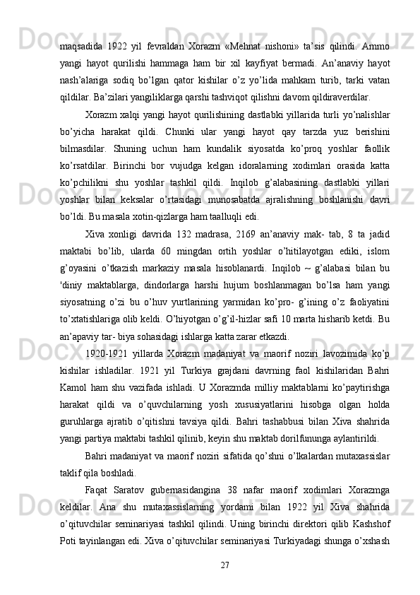 maqsadida   1922   yil   fevraldan   Xorazm   «Mehnat   nishoni»   ta’sis   qilindi.   Ammo
yangi   hayot   qurilishi   hammaga   ham   bir   xil   kayfiyat   bermadi.   An’anaviy   hayot
nash’alariga   sodiq   bo’lgan   qator   kishilar   o’z   yo’lida   mahkam   turib,   tarki   vatan
qildilar. Ba’zilari yangiliklarga qarshi tashviqot qilishni davom qildiraverdilar.
Xorazm  xalqi yangi hayot qurilishining dastlabki  yillarida turli yo’nalishlar
bo’yicha   harakat   qildi.   Chunki   ular   yangi   hayot   qay   tarzda   yuz   berishini
bilmasdilar.   Shuning   uchun   ham   kundalik   siyosatda   ko’proq   yoshlar   faollik
ko’rsatdilar.   Birinchi   bor   vujudga   kelgan   idoralarning   xodimlari   orasida   katta
ko’pchilikni   shu   yoshlar   tashkil   qildi.   Inqilob   g’alabasining   dastlabki   yillari
yoshlar   bilan   keksalar   o’rtasidagi   munosabatda   ajralishning   boshlanishi   davri
bo’ldi. Bu masala xotin-qizlarga ham taalluqli edi.
Xiva   xonligi   davrida   132   madrasa,   2169   an’anaviy   mak-   tab,   8   ta   jadid
maktabi   bo’lib,   ularda   60   mingdan   ortih   yoshlar   o’hitilayotgan   ediki,   islom
g’oyasini   o’tkazish   markaziy   masala   hisoblanardi.   Inqilob   ~   g’alabasi   bilan   bu
'diniy   maktablarga,   dindorlarga   harshi   hujum   boshlanmagan   bo’lsa   ham   yangi
siyosatning   o’zi   bu   o’huv   yurtlarining   yarmidan   ko’pro-   g’ining   o’z   faoliyatini
to’xtatishlariga olib keldi. O’hiyotgan o’g’il-hizlar safi 10 marta hisharib ketdi. Bu
an’apaviy tar- biya sohasidagi ishlarga katta zarar etkazdi.
1920-1921   yillarda   Xorazm   madaniyat   va   maorif   noziri   lavozimida   ko’p
kishilar   ishladilar.   1921   yil   Turkiya   grajdani   davrning   faol   kishilaridan   Bahri
Kamol   ham   shu   vazifada   ishladi.   U   Xorazmda   milliy   maktablarni   ko’paytirishga
harakat   qildi   va   o’quvchilarning   yosh   xususiyatlarini   hisobga   olgan   holda
guruhlarga   ajratib   o’qitishni   tavsiya   qildi.   Bahri   tashabbusi   bilan   Xiva   shahrida
yangi partiya maktabi tashkil qilinib, keyin shu maktab dorilfununga aylantirildi.
Bahri madaniyat va maorif noziri sifatida qo’shni o’lkalardan mutaxassislar
taklif qila boshladi.
Faqat   Saratov   gubernasidangina   38   nafar   maorif   xodimlari   Xorazmga
keldilar.   Ana   shu   mutaxassislarning   yordami   bilan   1922   yil   Xiva   shahrida
o’qituvchilar   seminariyasi   tashkil   qilindi.   Uning   birinchi   direktori   qilib   Kashshof
Poti tayinlangan edi. Xiva o’qituvchilar seminariyasi Turkiyadagi shunga o’xshash
27