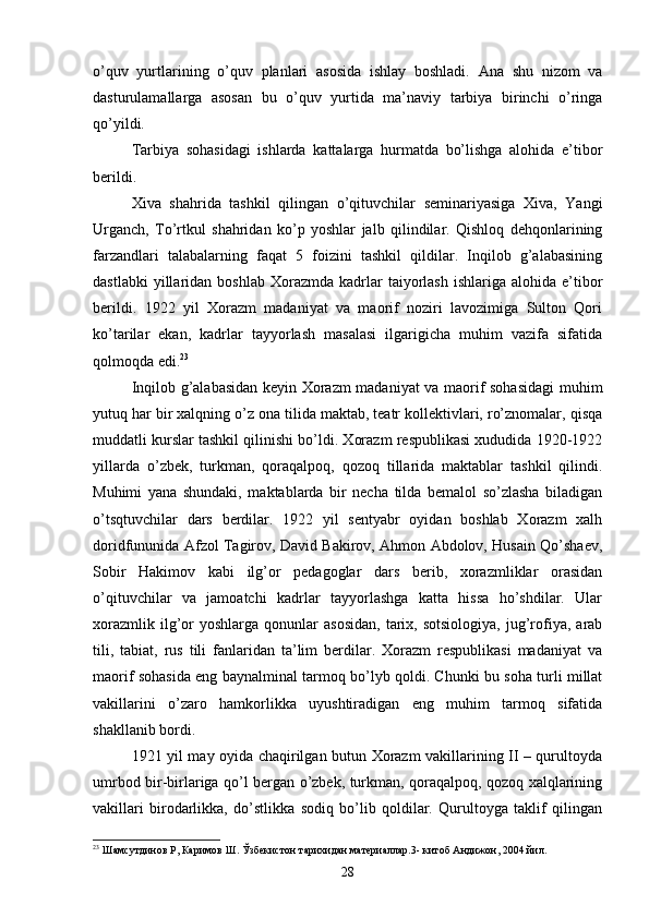 o’quv   yurtlarining   o’quv   planlari   asosida   ishlay   boshladi.   Ana   shu   nizom   va
dasturulamallarga   asosan   bu   o’quv   yurtida   ma’naviy   tarbiya   birinchi   o’ringa
qo’yildi.
Tarbiya   sohasidagi   ishlarda   kattalarga   hurmatda   bo’lishga   alohida   e’tibor
berildi.
Xiva   shahrida   tashkil   qilingan   o’qituvchilar   seminariyasiga   Xiva,   Yangi
Urganch,   To’rtkul   shahridan   ko’p   yoshlar   jalb   qilindilar.   Qishloq   dehqonlarining
farzandlari   talabalarning   faqat   5   foizini   tashkil   qildilar.   Inqilob   g’alabasining
dastlabki  yillaridan  boshlab   Xorazmda   kadrlar  taiyorlash  ishlariga  alohida   e’tibor
berildi.   1922   yil   Xorazm   madaniyat   va   maorif   noziri   lavozimiga   Sulton   Qori
ko’tarilar   ekan,   kadrlar   tayyorlash   masalasi   ilgarigicha   muhim   vazifa   sifatida
qolmoqda edi. 23
Inqilob g’alabasidan keyin Xorazm madaniyat va maorif sohasidagi  muhim
yutuq har bir xalqning o’z ona tilida maktab, teatr kollektivlari, ro’znomalar, qisqa
muddatli kurslar tashkil qilinishi bo’ldi. Xorazm respublikasi xududida 1920-1922
yillarda   o’zbek,   turkman,   qoraqalpoq,   qozoq   tillarida   maktablar   tashkil   qilindi.
Muhimi   yana   shundaki,   maktablarda   bir   necha   tilda   bemalol   so’zlasha   biladigan
o’tsqtuvchilar   dars   berdilar.   1922   yil   sentyabr   oyidan   boshlab   Xorazm   xalh
doridfununida Afzol Tagirov, David Bakirov, Ahmon Abdolov, Husain Qo’shaev,
Sobir   Hakimov   kabi   ilg’or   pedagoglar   dars   berib,   xorazmliklar   orasidan
o’qituvchilar   va   jamoatchi   kadrlar   tayyorlashga   katta   hissa   ho’shdilar.   Ular
xorazmlik  ilg’or  yoshlarga   qonunlar  asosidan,   tarix,  sotsiologiya,  jug’rofiya,  arab
tili,   tabiat,   rus   tili   fanlaridan   ta’lim   berdilar.   Xorazm   respublikasi   madaniyat   va
maorif sohasida eng baynalminal tarmoq bo’lyb qoldi. Chunki bu soha turli millat
vakillarini   o’zaro   hamkorlikka   uyushtiradigan   eng   muhim   tarmoq   sifatida
shakllanib bordi.
1921 yil may oyida chaqirilgan butun Xorazm vakillarining II – qurultoyda
umrbod bir-birlariga qo’l bergan o’zbek, turkman, qoraqalpoq, qozoq xalqlarining
vakillari   birodarlikka,   do’stlikka   sodiq   bo’lib   qoldilar.   Qurultoyga   taklif   qilingan
23
 Шамсутдинов Р, Каримов Ш. Ўзбекистон тарихидан материаллар.3-   китоб Андижон, 2004 йил.
28 