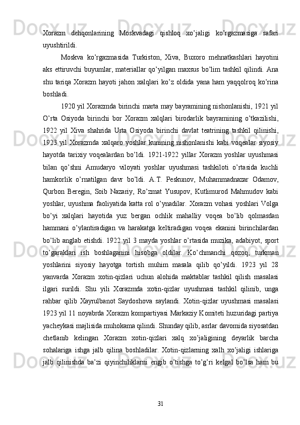 Xorazm   dehqonlarining   Moskvadagi   qishloq   xo’jaligi   ko’rgazmasiga   safari
uyushtirildi.
Moskva   ko’rgazmasida   Turkiston,   Xiva,   Buxoro   mehnatkashlari   hayotini
aks ettiruvchi  buyumlar, materiallar qo’yilgan maxsus  bo’lim  tashkil qilindi. Ana
shu  tariqa  Xorazm  hayoti   jahon  xalqlari   ko’z  oldida yana  ham   yaqqolroq ko’rina
boshladi.
1920 yil Xorazmda birinchi marta may bayramining nishonlanishi, 1921 yil
O’rta   Osiyoda   birinchi   bor   Xorazm   xalqlari   birodarlik   bayramining   o’tkazilishi,
1922   yil   Xiva   shahrida   Urta   Osiyoda   birinchi   davlat   teatrining   tashkil   qilinishi,
1923   yil   Xorazmda   xalqaro   yoshlar   kunining   nishonlanishi   kabi   voqealar   siyosiy
hayotda   tarixiy   voqealardan   bo’ldi.   1921-1922   yillar   Xorazm   yoshlar   uyushmasi
bilan   qo’shni   Amudaryo   viloyati   yoshlar   uyushmasi   tashkiloti   o’rtasida   kuchli
hamkorlik   o’rnatilgan   davr   bo’ldi.   A.T.   Peskunov,   Muhammadnazar   Odamov,
Qurbon   Beregin,   Soib   Nazariy,   Ro’zmat   Yusupov,   Kutlimurod   Mahmudov   kabi
yoshlar,   uyushma   faoliyatida   katta   rol   o’ynadilar.   Xorazm   vohasi   yoshlari   Volga
bo’yi   xalqlari   hayotida   yuz   bergan   ochlik   mahalliy   voqea   bo’lib   qolmasdan
hammani   o’ylantiradigan   va   harakatga   keltiradigan   voqea   ekanini   birinchilardan
bo’lib  anglab etishdi.  1922  yil  3  mayda yoshlar  o’rtasida  muzika,  adabiyot,  sport
to’garaklari   ish   boshlaganini   hisobga   oldilar.   Ko’chmanchi   qozoq,   turkman
yoshlarini   siyosiy   hayotga   tortish   muhim   masala   qilib   qo’yildi.   1923   yil   28
yanvarda   Xorazm   xotin-qizlari   uchun   alohida   maktablar   tashkil   qilish   masalasi
ilgari   surildi.   Shu   yili   Xorazmda   xotin-qizlar   uyushmasi   tashkil   qilinib,   unga
rahbar   qilib   Xayrulbanot   Saydoshova   saylandi.   Xotin-qizlar   uyushmasi   masalasi
1923 yil 11 noyabrda Xorazm kompartiyasi Markaziy Komiteti huzuridagi partiya
yacheykasi majlisida muhokama qilindi. Shunday qilib, asrlar davomida siyosatdan
chetlanib   kelingan   Xorazm   xotin-qizlari   xalq   xo’jaligining   deyarlik   barcha
sohalariga   ishga   jalb   qilina   boshladilar.   Xotin-qizlarning   xalh   xo’jaligi   ishlariga
jalb   qilinishda   ba’zi   qiyinchiliklarni   engib   o’tishga   to’g’ri   kelgal   bo’lsa   ham   bu
31 