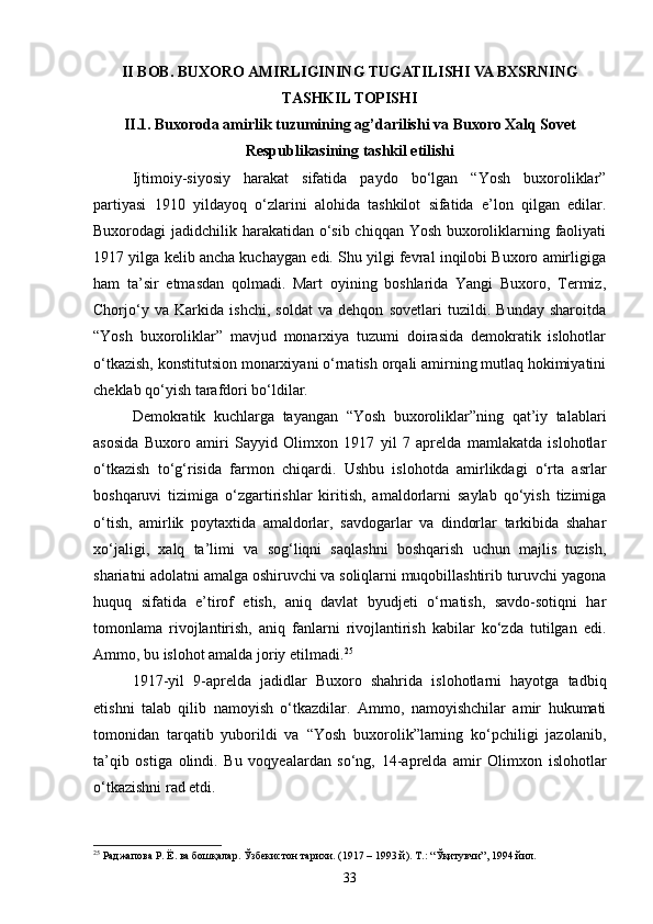 II BOB. BUXORO AMIRLIGINING TUGATILISHI VA BXSRNING
TASHKIL TOPISHI
II.1. Buxoroda amirlik tuzumining ag’darilishi va Buxoro Xalq Sovet
Respublikasining tashkil etilishi
Ijtimoiy-siyosiy   harakat   sifatida   paydo   bo‘lgan   “Yosh   buxoroliklar”
partiyasi   1910   yildayoq   o‘zlarini   alohida   tashkilot   sifatida   e’lon   qilgan   edilar.
Buxorodagi jadidchilik harakatidan o‘sib chiqqan Yosh buxoroliklarning faoliyati
1917 yilga kelib ancha kuchaygan edi. Shu yilgi fevral inqilobi Buxoro amirligiga
ham   ta’sir   etmasdan   qolmadi.   Mart   oyining   boshlarida   Yangi   Buxoro,   Termiz,
Chorjo‘y   va   Karkida   ishchi,   soldat   va   dehqon   sovetlari   tuzildi.   Bunday   sharoitda
“Yosh   buxoroliklar”   mavjud   monarxiya   tuzumi   doirasida   demokratik   islohotlar
o‘tkazish, konstitutsion monarxiyani o‘rnatish orqali amirning mutlaq hokimiyatini
cheklab qo‘yish tarafdori bo‘ldilar.
Demokratik   kuchlarga   tayangan   “Yosh   buxoroliklar”ning   qat’iy   talablari
asosida   Buxoro   amiri   Sayyid   Olimxon   1917   yil   7   aprelda   mamlakatda   islohotlar
o‘tkazish   to‘g‘risida   farmon   chiqardi.   Ushbu   islohotda   amirlikdagi   o‘rta   asrlar
boshqaruvi   tizimiga   o‘zgartirishlar   kiritish,   amaldorlarni   saylab   qo‘yish   tizimiga
o‘tish,   amirlik   poytaxtida   amaldorlar,   savdogarlar   va   dindorlar   tarkibida   shahar
xo‘jaligi,   xalq   ta’limi   va   sog‘liqni   saqlashni   boshqarish   uchun   majlis   tuzish,
shariatni adolatni amalga oshiruvchi va soliqlarni muqobillashtirib turuvchi yagona
huquq   sifatida   e’tirof   etish,   aniq   davlat   byudjeti   o‘rnatish,   savdo-sotiqni   har
tomonlama   rivojlantirish,   aniq   fanlarni   rivojlantirish   kabilar   ko‘zda   tutilgan   edi.
Ammo, bu islohot amalda joriy etilmadi. 25
1917 - yil   9 - aprelda   jadidlar   Buxoro   shahrida   islohotlarni   hayotga   tadbiq
etishni   talab   qilib   namoyish   o‘tkazdilar.   Ammo,   namoyishchilar   amir   hukumati
tomonidan   tarqatib   yuborildi   va   “Yosh   buxorolik”larning   ko‘pchiligi   jazolanib,
ta’qib   ostiga   olindi.   Bu   voqyealardan   so‘ng,   14 - aprelda   amir   Olimxon   islohotlar
o‘tkazishni rad etdi.
25
 Раджапова Р. Ё. ва бошқалар. Ўзбекистон тарихи. (1917 – 1993 й). Т.:   “Ўқитувчи”, 1994 йил.
33
