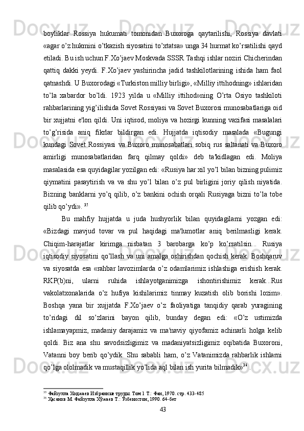 boyliklar   Rossiya   hukumati   tomonidan   Buxoroga   qaytarilishi,   Rossiya   davlati
«agar o’z hukmini o’tkazish siyosatini to’xtatsa» unga 34 hurmat ko’rsatilishi qayd
etiladi. Bu ish uchun F.Xo’jaev Moskvada SSSR Tashqi ishlar noziri Chicherindan
qattiq   dakki   yeydi.   F.Xo’jaev   yashirincha   jadid   tashkilotlarining   ishida   ham   faol
qatnashdi. U Buxorodagi «Turkiston milliy birligi», «Milliy ittihodning» ishlaridan
to’la   xabardor   bo’ldi.   1923   yilda   u   «Milliy   ittihod»ning   O’rta   Osiyo   tashkiloti
rahbarlarining yig’ilishida Sovet Rossiyasi va Sovet Buxorosi munosabatlariga oid
bir xujjatni e'lon qildi. Uni iqtisod, moliya va hozirgi kunning vazifasi masalalari
to’g’risida   aniq   fikrlar   bildirgan   edi.   Hujjatda   iqtisodiy   masalada   «Bugungi
kundagi   Sovet   Rossiyasi   va   Buxoro   munosabatlari   sobiq   rus   saltanati   va   Buxoro
amirligi   munosabatlaridan   farq   qilmay   qoldi»   deb   ta'kidlagan   edi.   Moliya
masalasida esa quyidagilar yozilgan edi: «Rusiya har xil yo’l bilan bizning pulimiz
qiymatini   pasaytirish   va   va   shu   yo’l   bilan   o’z   pul   birligini   joriy   qilish   niyatida.
Bizning   banklarni   yo’q   qilib,   o’z   bankini   ochish   orqali   Rusiyaga   bizni   to’la   tobe
qilib qo’ydi».  35
Bu   mahfiy   hujjatda   u   juda   hushyorlik   bilan   quyidagilarni   yozgan   edi:
«Bizdagi   mavjud   tovar   va   pul   haqidagi   ma'lumotlar   aniq   berilmasligi   kerak.
Chiqim-harajatlar   kirimga   nisbatan   3   barobarga   ko’p   ko’rsatilsin...   Rusiya
iqtisodiy  siyosatini   qo’llash   va  uni   amalga  oshirishdan   qochish  kerak.  Boshqaruv
va   siyosatda   esa   «rahbar   lavozimlarda   o’z   odamlarimiz   ishlashiga   erishish   kerak.
RKP(b)ni,   ularni   ruhida   ishlayotganimizga   ishontirishimiz   kerak...Rus
vakolatxonalarida   o’z   hufiya   kishilarimiz   tinmay   kuzatish   olib   borishi   lozim».
Boshqa   yana   bir   xujjatda   F.Xo’jaev   o’z   faoliyatiga   tanqidiy   qarab   yuragining
to’ridagi   dil   so’zlarini   bayon   qilib,   bunday   degan   edi:   «O’z   ustimizda
ishlamayapmiz,   madaniy   darajamiz   va   ma'naviy   qiyofamiz   achinarli   holga   kelib
qoldi.   Biz   ana   shu   savodsizligimiz   va   madaniyatsizligimiz   oqibatida   Buxoroni,
Vatanni   boy   berib   qo’ydik.   Shu   sababli   ham,   o’z   Vatanimizda   rahbarlik   ishlarni
qo’lga ololmadik va mustaqillik yo’lida aql bilan ish yurita bilmadik» 36
 .
35
 Файзулла Ходжаев Избранные труды. Том 1 Т.: Фан, 1970. стр. 433-485
36
 Ҳасанов М. Файзулла Хўжаев Т.: Ўзбекистон, 1990.  64- бет
43 