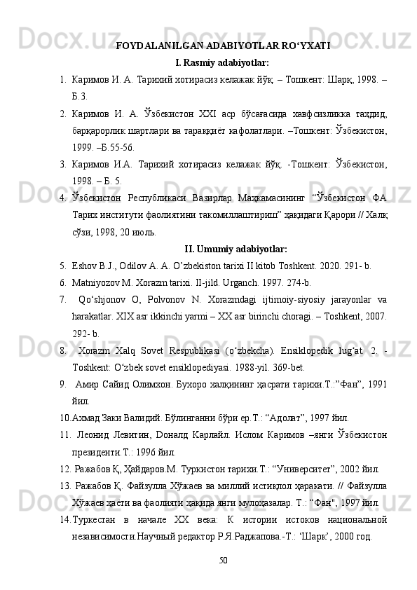 FOYDALANILGAN ADABIYOTLAR RO YXATIʻ
I.  Rasmiy adabiyotlar:
1. Каримов И. А. Тарихий хотирасиз келажак йўқ. – Тошкент: Шарқ, 1998. –
Б.3.
2. Каримов   И.   А.   Ўзбекистон   XXI   аср   бўсағасида   хавфсизликка   таҳдид,
барқарорлик шартлари ва тараққиёт кафолатлари. –Тошкент: Ўзбекистон,
1999. –Б.55-56.
3. Каримов   И.А.   Тарихий   хотирасиз   келажак   йўқ.   -Тошкент:   Ўзбекистон,
1998. – Б. 5.
4. Ўзбекистон   Республикаси   Вазирлар   Маҳкамасининг   “Ўзбекистон   ФА
Тарих институти фаолиятини такомиллаштириш” ҳақидаги Қарори // Халқ
сўзи, 1998, 20 июль.
II. Umumiy adabiyotlar:
5. Eshov B.J., Odilov A. A. O’zbekiston tarixi II kitob Toshkent. 2020. 291- b. 
6. Matniyozov M. Xorazm tarixi. II-jild. Urganch. 1997. 274-b. 
7.   Qo‘shjonov   O,   Polvonov   N.   Xorazmdagi   ijtimoiy-siyosiy   jarayonlar   va
harakatlar.  XIX asr ikkinchi yarmi – XX asr birinchi choragi. – Toshkent, 2007.
292- b. 
8.   Xorazm   Xalq   Sovet   Respublikasi   (o zbekcha).   Ensiklopedik   lug at.   2.   -	
ʻ ʻ
Toshkent: O zbek sovet ensiklopediyasi. 	
ʻ 198-yil. 369-bet.
9.   Амир Сайид  Олимхон.   Бухоро халқининг ҳасрати тарихи.Т.:”Фан”, 1991
йил. 
10. Ахмад Заки Валидий. Бўлинганни бўри ер.Т.: “Адолат”, 1997 йил. 
11.   Леонид   Левитин,   Doналд   Kaрлайл.   Ислом   Каримов   –янги   Ўзбекистон
президенти.T.: 1996 йил. 
12.  Ражабов Қ, Ҳайдаров.М. Туркистон тарихи.T.: “Университет”, 2002 йил. 
13.   Ражабов Қ. Файзулла Хўжаев ва миллий истиқлол ҳаракати. //  Файзулла
Хўжаев ҳаёти ва фаолияти ҳақида янги мулоҳазалар. Т.: “Фан", 1997 йил.
14. Туркестан   в   начале   ХХ   века:   К   истории   истоков   национальной
независимости.Научный редактор Р.Я.Раджапова.-Т.: ‘Шарк’, 2000 год. 
50 