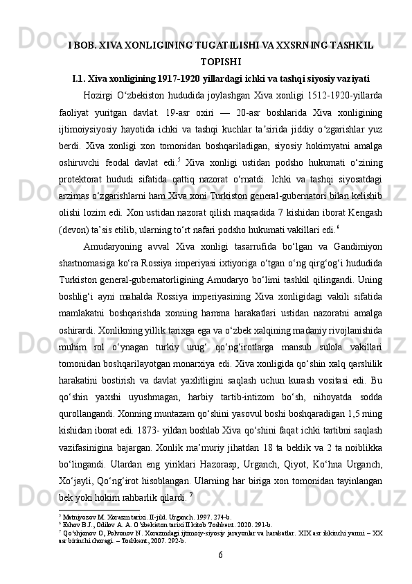 I BOB. XIVA XONLIGINING TUGATILISHI VA XXSRNING TASHKIL
TOPISHI
I.1. Xiva xonligining 1917-1920 yillardagi ichki va tashqi siyosiy vaziyati
Hozirgi   O zbekiston   hududida   joylashgan   Xiva   xonligi   1512-1920-yillardaʻ
faoliyat   yuritgan   davlat.   19-asr   oxiri   —   20-asr   boshlarida   Xiva   xonligining
ijtimoiysiyosiy   hayotida   ichki   va   tashqi   kuchlar   ta sirida   jiddiy   o zgarishlar   yuz	
ʼ ʻ
berdi.   Xiva   xonligi   xon   tomonidan   boshqariladigan,   siyosiy   hokimyatni   amalga
oshiruvchi   feodal   davlat   edi. 5
  Xiva   xonligi   ustidan   podsho   hukumati   o‘zining
protektorat   hududi   sifatida   qattiq   nazorat   o‘rnatdi.   Ichki   va   tashqi   siyosatdagi
arzimas o‘zgarishlarni ham Xiva xoni Turkiston general-gubernatori bilan kelishib
olishi lozim edi. Xon ustidan nazorat qilish maqsadida 7 kishidan iborat Kengash
(devon) ta’sis etilib, ularning to‘rt nafari podsho hukumati vakillari edi. 6
 
Amudaryoning   avval   Xiva   xonligi   tasarrufida   bo‘lgan   va   Gandimiyon
shartnomasiga ko‘ra Rossiya imperiyasi ixtiyoriga o‘tgan o‘ng qirg‘og‘i hududida
Turkiston general-gubernatorligining Amudaryo bo‘limi  tashkil  qilingandi. Uning
boshlig‘i   ayni   mahalda   Rossiya   imperiyasining   Xiva   xonligidagi   vakili   sifatida
mamlakatni   boshqarishda   xonning   hamma   harakatlari   ustidan   nazoratni   amalga
oshirardi. Xonlikning yillik tarixga ega va o‘zbek xalqining madaniy rivojlanishida
muhim   rol   o‘ynagan   turkiy   urug‘   qo‘ng‘irotlarga   mansub   sulola   vakillari
tomonidan boshqarilayotgan monarxiya edi. Xiva xonligida qo‘shin xalq qarshilik
harakatini   bostirish   va   davlat   yaxlitligini   saqlash   uchun   kurash   vositasi   edi.   Bu
qo‘shin   yaxshi   uyushmagan,   harbiy   tartib-intizom   bo‘sh,   nihoyatda   sodda
qurollangandi. Xonning muntazam qo‘shini yasovul boshi boshqaradigan 1,5 ming
kishidan iborat edi. 1873- yildan boshlab Xiva qo‘shini faqat ichki tartibni saqlash
vazifasinigina   bajargan.  Xonlik   ma’muriy  jihatdan   18  ta   beklik  va   2   ta  noiblikka
bo‘lingandi.   Ulardan   eng   yiriklari   Hazorasp,   Urganch,   Qiyot,   Ko‘hna   Urganch,
Xo‘jayli,  Qo‘ng‘irot  hisoblangan.   Ularning  har  biriga  xon  tomonidan   tayinlangan
bek yoki hokim rahbarlik qilardi.  7
5
 Matniyozov M. Xorazm tarixi. II-jild. Urganch. 1997. 274-b.
6
 Eshov B.J., Odilov A. A. O’zbekiston tarixi II kitob Toshkent. 2020. 291-b.
7
  Qo‘shjonov O, Polvonov N. Xorazmdagi  ijtimoiy-siyosiy jarayonlar  va harakatlar.   XIX asr ikkinchi yarmi – XX
asr birinchi choragi. – Toshkent, 2007. 292-b.
6 