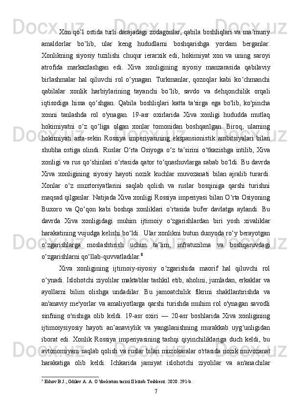 Xon qo’l ostida turli darajadagi zodagonlar, qabila boshliqlari va ma muriyʼ
amaldorlar   bo lib,   ular   keng   hududlarni   boshqarishga   yordam   berganlar.	
ʻ
Xonlikning   siyosiy   tuzilishi   chuqur   ierarxik   edi,   hokimiyat   xon   va   uning   saroyi
atrofida   markazlashgan   edi.   Xiva   xonligining   siyosiy   manzarasida   qabilaviy
birlashmalar   hal   qiluvchi   rol   o‘ynagan.   Turkmanlar,   qozoqlar   kabi   ko chmanchi	
ʻ
qabilalar   xonlik   harbiylarining   tayanchi   bo lib,   savdo   va   dehqonchilik   orqali	
ʻ
iqtisodiga   hissa   qo shgan.   Qabila   boshliqlari   katta   ta'sirga   ega   bo'lib,   ko'pincha	
ʻ
xonni   tanlashda   rol   o'ynagan.   19-asr   oxirlarida   Xiva   xonligi   hududda   mutlaq
hokimiyatni   o z   qo liga   olgan   xonlar   tomonidan   boshqarilgan.   Biroq,   ularning	
ʻ ʻ
hokimiyati   asta-sekin   Rossiya   imperiyasining   ekspansionistik   ambitsiyalari   bilan
shubha   ostiga   olindi.   Ruslar   O rta   Osiyoga   o z   ta sirini   o tkazishga   intilib,   Xiva	
ʻ ʻ ʼ ʻ
xonligi va rus qo shinlari o rtasida qator to qnashuvlarga sabab bo ldi. Bu davrda	
ʻ ʻ ʻ ʻ
Xiva   xonligining   siyosiy   hayoti   nozik   kuchlar   muvozanati   bilan   ajralib   turardi.
Xonlar   o z   muxtoriyatlarini   saqlab   qolish   va   ruslar   bosqiniga   qarshi   turishni	
ʻ
maqsad qilganlar. Natijada Xiva xonligi Rossiya imperiyasi bilan O rta Osiyoning	
ʻ
Buxoro   va   Qo qon   kabi   boshqa   xonliklari   o rtasida   bufer   davlatga   aylandi.   Bu	
ʻ ʻ
davrda   Xiva   xonligidagi   muhim   ijtimoiy   o zgarishlardan   biri   yosh   xivaliklar	
ʻ
harakatining vujudga kelishi bo ldi.. Ular xonlikni butun dunyoda ro‘y berayotgan	
ʻ
o‘zgarishlarga   moslashtirish   uchun   ta’lim,   infratuzilma   va   boshqaruvdagi
o‘zgarishlarni qo‘llab-quvvatladilar. 8
Xiva   xonligining   ijtimoiy-siyosiy   o zgarishida   maorif   hal   qiluvchi   rol	
ʻ
o ynadi. Islohotchi ziyolilar  maktablar  tashkil  etib, aholini, jumladan, erkaklar va	
ʻ
ayollarni   bilim   olishga   undadilar.   Bu   jamoatchilik   fikrini   shakllantirishda   va
an'anaviy   me'yorlar   va   amaliyotlarga   qarshi   turishda   muhim   rol   o'ynagan   savodli
sinfning   o'sishiga   olib   keldi.   19-asr   oxiri   —   20-asr   boshlarida   Xiva   xonligining
ijtimoiysiyosiy   hayoti   an anaviylik   va   yangilanishning   murakkab   uyg unligidan	
ʼ ʻ
iborat   edi.   Xonlik   Rossiya   imperiyasining   tashqi   qiyinchiliklariga   duch   keldi,   bu
avtonomiyani saqlab qolish va ruslar bilan muzokaralar o'rtasida nozik muvozanat
harakatiga   olib   keldi.   Ichkarida   jamiyat   islohotchi   ziyolilar   va   an'anachilar
8
 Eshov B.J., Odilov A. A. O’zbekiston tarixi II kitob Toshkent. 2020. 291-b.
7 