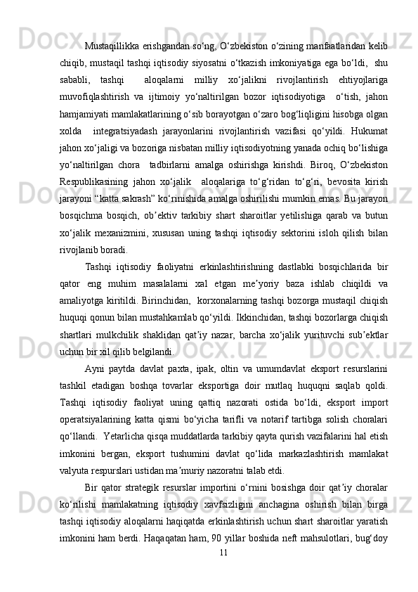 Mustaqillikka erishgandan so‘ng, O‘zbekiston o‘zining manfaatlaridan kelib
chiqib, mustaqil  tashqi  iqtisodiy siyosatni  o‘tkazish imkoniyatiga ega bo‘ldi,   shu
sababli,   tashqi     aloqalarni   milliy   xo‘jalikni   rivojlantirish   ehtiyojlariga
muvofiqlashtirish   va   ijtimoiy   yo‘naltirilgan   bozor   iqtisodiyotiga     o‘tish,   jahon
hamjamiyati mamlakatlarining o‘sib borayotgan o‘zaro bog‘liqligini hisobga olgan
xolda     integratsiyadash   jarayonlarini   rivojlantirish   vazifasi   qo‘yildi.   Hukumat
jahon xo‘jaligi va bozoriga nisbatan milliy iqtisodiyotning yanada ochiq bo‘lishiga
yo‘naltirilgan   chora     tadbirlarni   amalga   oshirishga   kirishdi.   Biroq,   O‘zbekiston
Respublikasining   jahon   xo‘jalik     aloqalariga   to‘g‘ridan   to‘g‘ri,   bevosita   kirish
jarayoni “katta sakrash” ko‘rinishida amalga oshirilishi mumkin emas. Bu jarayon
bosqichma   bosqich,   ob ektiv   tarkibiy   shart   sharoitlar   yetilishiga   qarab   va   butunʼ
xo‘jalik   mexanizmini,   xususan   uning   tashqi   iqtisodiy   sektorini   isloh   qilish   bilan
rivojlanib boradi.
Tashqi   iqtisodiy   faoliyatni   erkinlashtirishning   dastlabki   bosqichlarida   bir
qator   eng   muhim   masalalarni   xal   etgan   me yoriy   baza   ishlab   chiqildi   va	
ʼ
amaliyotga kiritildi. Birinchidan,   korxonalarning tashqi  bozorga mustaqil chiqish
huquqi qonun bilan mustahkamlab qo‘yildi. Ikkinchidan, tashqi bozorlarga chiqish
shartlari   mulkchilik   shaklidan   qat iy   nazar,   barcha   xo‘jalik   yurituvchi   sub ektlar	
ʼ ʼ
uchun bir xil qilib belgilandi.
Ayni   paytda   davlat   paxta,   ipak,   oltin   va   umumdavlat   eksport   resurslarini
tashkil   etadigan   boshqa   tovarlar   eksportiga   doir   mutlaq   huquqni   saqlab   qoldi.
Tashqi   iqtisodiy   faoliyat   uning   qattiq   nazorati   ostida   bo‘ldi,   eksport   import
operatsiyalarining   katta   qismi   bo‘yicha   tarifli   va   notarif   tartibga   solish   choralari
qo‘llandi.  Yetarlicha qisqa muddatlarda tarkibiy qayta qurish vazifalarini hal etish
imkonini   bergan,   eksport   tushumini   davlat   qo‘lida   markazlashtirish   mamlakat
valyuta respurslari ustidan ma muriy nazoratni talab etdi.	
ʼ
Bir   qator   strategik   resurslar   importini   o‘rnini   bosishga   doir   qat iy   choralar	
ʼ
ko‘rilishi   mamlakatning   iqtisodiy   xavfsizligini   anchagina   oshirish   bilan   birga
tashqi iqtisodiy aloqalarni haqiqatda erkinlashtirish uchun shart sharoitlar yaratish
imkonini ham berdi. Haqaqatan ham, 90 yillar boshida neft mahsulotlari, bug‘doy
11 