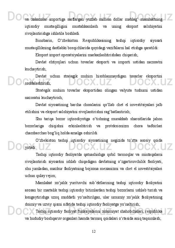 va   xakazolar   importiga   sarflargan   yuzlab   million   dollar   mablag‘   mamlaktning
iqtisodiy   mustaqilligini   mustahkamlash   va   uning   eksport   salohiyatini
rivojlantirishga ishlatila boshladi.
Binobarin,   O‘zbekiston   Respublikasining   tashqi   iqtisodiy   siyosati
mustaqillikning dastlabki bosqichlarida quyidagi vazifalarni hal etishga qaratildi:
Eksport import operatsiyalarini markazlashtirishdan chiqarish;
Davlat   ehtiyojlari   uchun   tovarlar   eksporti   va   importi   ustidan   nazoratni
kuchaytirish;
Davlat   uchun   strategik   muhim   hisoblanmaydigan   tovarlar   eksportini
soddalashtirish;
Strategik   muhim   tovarlar   eksportidan   olingan   valyuta   tushumi   ustidan
nazoratni kuchaytirish;
Davlat   siyosatining   barcha   choralarini   qo‘llab   chet   el   investitsiyalari   jalb
etilishini va eksport salohiyatini rivojlantirishni rag‘batlantirish;
Shu   tariqa   bozor   iqtisodiyotiga   o‘tishning   murakkab   sharoitlarida   jahon
bozorlariga   chiqishni   erkinlashtirish   va   proteksionizm   chora   tadbirlari
chambarchas bog‘liq holda amalga oshirildi. 
O‘zbekiston   tashqi   iqtisodiy   siyosatining   negizida   to‘rtta   asosiy   qoida
yotadi:
Tashqi   iqtisodiy   faoliyatda   qatnashishga   qobil   tarmoqlar   va   mintaqalarni
rivojlantirish   siyosatini   ishlab   chiqadigan   davlatning   o‘zgartiruvchilik   faoliyati,
shu   jumladan,   mazkur   faoliyatning   bojxona   mexanizmi   va   chet   el   investitsiyalari
uchun qulay rejim;
Mamlakat   xo‘jalik   yurituvchi   sub ektlarining   tashqi   iqtisodiy   faoliyatiniʼ
asosan  bir  martalik tashqi  iqtisodiy bitimlardan tashqi  bozorlarni ushlab turish va
kengaytirishga   uzoq   muddatli   yo‘naltirilgan,   ular   umumiy   xo‘jalik   faoliyatining
doimiy va uzviy qismi sifatida tashqi iqtisodiy faoliyatga yo‘naltirish;
Tashqi  iqtisodiy faoliyat funksiyalarini xokimiyat shahobchalari, respublika
va hududiy boshqaruv organlari hamda tarmoq qoidalari o‘rtasida aniq taqsimlash;
12 