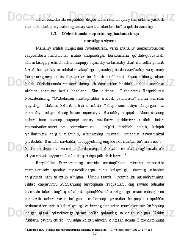 Jahon bozorlarida respublika eksportchilari uchun qulay sharoitlarni yaratish
mamlakat tashqi siyosatining asosiy vazifalaridan biri bo‘lib qolishi zarurligi.
1.2. O‘zbekistonda eksportni rag‘batlantirishga
qaratilgan siyosat
Mahalliy   ishlab   chiqarishni   rivojlantirish,   ya ni   mahalliy   homashyolardanʼ
raqobatdosh   mahsulotlar   ishlab   chiqaradigan   korxonalarni   qo‘llab-quvvatlash,
ularni taraqqiy ettirish uchun huquqiy, iqtisodiy va tashkiliy shart-sharoitlar yaratib
berish har qanday mamlakat mustaqilligi, iqtisodiy jihatdan xavfsizligi va ijtimoiy
barqarorligining  asosiy   shartlaridan   biri   bo‘lib   hisoblanadi.   Shuni   e tiborga   olgan	
ʼ
holda   O‘zbekistonda   mustaqillikning   ilk   davrlaridan   boshlab     ushbu   masalaga
alohida   ahamiyat   berila   boshlandi.   Shu   o‘rinda     O‘zbekiston   Respublikasi
Prezidentining   “O‘zbekiston   mustaqillikka   erishish   ostonasida”   nomli   asaridan
quyidagi     fikrlarni   keltirib   o‘tish   o‘rinlidir.   “Faqat   xom   ashyo   chiqargan     va
xomashyo   sotgan   elning   kosasi   oqarmaydi.   Bu-oddiy   haqiqat.     Mana   shuning
uchun   ham   bizning   bugungi   asosiy   vazifamiz   qaddimizni   rostlab,   butun
imkoniyatlarimizni   va   rezervlarimizni     to‘g‘ri   hisoblab   chiqib,   kelajak
yo‘llarimizni   to‘g‘ri   tushunib,   o‘zimizning   mustaqil   iqtisodiy   siyosatimizni
yuritishdir. Birinchi navbatda, taraqqiyotning eng kerakli manbai bo‘lmish mo‘l –
ko‘l xomashyomizni va mintaqalarda mavjud ish kuchlarini o‘z tuprog‘imizda, o‘z
el-yurtimizda tayyor mahsulot chiqarishga jalb etish lozim” 8
.
Respublika   Prezidentining   asarida   mustaqillikka   erishish   ostonasida
mamlakatimiz   qanday   qiyinchiliklarga   duch   kelganligi,   ularning   sabablari
to‘g‘risida   ham   to‘xtalib   o‘tilgan.     Ushbu   asarda       respublika   iqtisodiyotining,
ishlab   chiqaruvchi   kuchlarining   biryoqlama   rivojlanishi,   eng   avvalo   odamlar
turmushi   bilan     bog‘liq   sohalarda   qoloqlikka   olib   kelganligi,   inson   ehtiyojlarini
qondirish   uchun   zarur   bo‘lgan     mollarning   yarmidan   ko‘prog‘i   respublika
tashqarisidan   tashib   keltirilganligi   va   buning   natijasida   mamlakatimiz   Ittifoqning
qolgan   qismi   iqtisodiyotiga   qaram   bo‘lib   qolganligi   ta kidlab   o‘tilgan.   Ushbu	
ʼ
fikrlarni   davom   ettirib,  “vujudga   kelgan   ahvolni   o‘nglash   uchun   O‘zbekistonning
8
 Каримов И.А. Ўзбекистон мустақилликка эришиш остонасида. – Т.: “Ўзбекистон”, 2011, 417-418 б.
13 