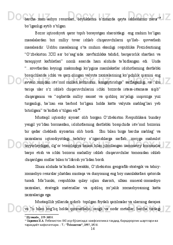 barcha   xom   ashyo   resurslari,   boyliklarini   o‘zimizda   qayta   ishlashimiz   zarur” 9
bo‘lganligi aytib o‘tilgan.
Bozor   iqtisodiyoti   qaror   topib   borayotgan   sharoitdagi     eng   muhim   bo‘lgan
masalalardan   biri   milliy   tovar   ishlab   chiqaruvchilarni   qo‘llab-   quvvatlash
masalasidir.   Ushbu   masalaning   o‘ta   muhim   ekanligi   respublika   Prezidentining
“O‘zbekiston   XXI   asr   bo‘sag‘sida:   xavfsizlikka   tahdid,   barqarorlik   shartlari   va
taraqqiyot   kafolatlari”   nomli   asarida   ham   alohida   ta kidlangan   edi.   Undaʼ
“...sovetlardan   keyingi   makondagi   ko‘pgina   mamlakatlar   islohotlarning   dastlabki
bosqichlarida   ichki   va   qarz   olingan   valyuta   zaxiralarining   ko‘pchilik   qismini   eng
avvalo xorijdan iste mol mollari keltirishni   kengaytirishga” sarflaganligi   va “shu	
ʼ
tariqa   ular   o‘z   ishlab   chiqaruvchilarini   ichki   bozorda   istasa-istamasa   siqib”
chiqarganini   va   “oqibatda   milliy   sanoat   va   qishloq   xo‘jaligi   inqirozga   yuz
turganligi,   ba zan   esa   barbod   bo‘lgani   holda   katta   valyuta   mablag‘lari   yeb	
ʼ
bitirilgani” ta kidlab o‘tilgan edi
ʼ 10
.
Mustaqil   iqtisodiy   siyosat   olib   borgan   O‘zbekiston   Respublikasi   bunday
yengil   yo‘ldan   bormasdan,   islohotlarning   dastlabki   bosqichida   iste mol   bozorini	
ʼ
bir   qadar   cheklash   siyosatini   olib   bordi.     Shu   bilan   birga   barcha   mablag‘   va
zaxiralarni   iqtisodiyotdagi   tarkibiy   o‘zgarishlarga   sarflab,   xorijga   mahsulot
tayyorlaydigan, ilg‘or texnologiya bazasi  bilan jihozlangan zamonaviy korxonalar
barpo   etish   va   ichki   bozorni   mahalliy   ishlab   chiqaruvchilar   tomonidan   ishlab
chiqarilgan mollar bilan to‘ldirish yo‘lidan bordi.
Shuni alohida ta kidlash kerakki, O‘zbekiston geografik-strategik va tabiiy-	
ʼ
xomashyo resurslar jihatdan mintaqa va dunyoning eng boy mamlakatlari qatorida
turadi.   Ma lumki,   respublika   qulay   iqlim   sharoiti,   ulkan   mineral-xomashyo	
ʼ
zaxiralari,   strategik   materiallar   va   qishloq   xo‘jalik   xomashyosining   katta
zaxiralariga ega.
Mustaqillik yillarida qidirib  topilgan foydali qazilmalar va ularning darajasi
va   “u   bilan   bog‘liq   holda   qimmatbaho,   rangli   va   nodir   metallar,   barcha   turdagi
9
 Шу манба,  359-360 б.
10
 Каримов И.А.  Ўзбекистон ХХI аср бўсағсида: хавфсизликка таҳдид, барқарорлик шартлари ва 
тараққиёт кафолатлари. - Т.: “ Ўзбекистон”, 1997, 192 б.
14 