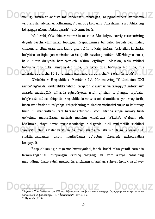 yonilg‘i zaxiralari-neft va gaz kondensati, tabiiy gaz, ko‘pgina mineral-xomashyo
va qurilish materiallari xillarining g‘oyat boy konlarini o‘zlashtirish respublikaning
kelajagiga ishonch bilan qarash” 11
imkonini berdi. 
Ma lumki, O‘zbekiston zaminida mashhur  Mendelyev davriy sistemasiningʼ
deyarli   barcha   elementlari   topilgan.   Respublikamiz   bir   qator   foydali   qazilmalar,
chunonchi, oltin, uran, mis, tabiiy gaz, volfram, kaliy tuzlari, fosforitlar, kaolinlar
bo‘yicha   tasdiqlangan   zaxiralar   va   istiqbolli   rudalar   jihatidan   MDHdagina   emas,
balki   butun   dunyoda   ham   yetakchi   o‘rinni   egallaydi.   Masalan,   oltin   zahilari
bo‘yicha   respublika   dunyoda   4-o‘rinda,   uni   qazib   olish   bo‘yicha   7-o‘rinda,   mis
zahiralari bo‘yicha 10-11 –o‘rinda, uran zaxirasi bo‘yicha 7-8 o‘rinda turadi 12
.
O‘zbekiston   Respublikasi   Prezidenti   I.A.   Karimovning   “O‘zbekiston   XXI
asr bo‘sag‘asida: xavfsizlikka tahdid, barqarorlik shartlari va taraqqiyot kafolatlari”
asarida   mustaqillik   yillarida   iqtisodiyotni   isloh   qilishda   to‘plangan   tajribalar
to‘g‘risida   xulosa   chiqarib,     respublikada   zarur   shart–sharoitlarni   yaratmay   turib,
inson manfaatlarini ro‘yobga chiqarishning ta sirchan vositasini vujudga keltirmay	
ʼ
turib,   bu   manfaatlarni   faol   harakatlantiruvchi   kuch   sifatida   ishga   solmay   turib
qo‘yilgan   maqsadlarga   erishish   mumkin   emasligini   ta kidlab   o‘tilgan   edi.	
ʼ
Ma lumki,   faqat   bozor   munosabatlariga   o‘tilganda,   turli   mulkchilik   shakllari	
ʼ
faoliyati  uchun asoslar  yaratilganda, mamlakatda chinakam  o‘rta mulkdorlar sinfi
shakllangandagina   inson   manfaatlarini   ro‘yobga   chiqarish   imkoniyatlari
kengayadi.
Respublikaning o‘ziga xos hususiyatlari, ishchi  kuchi  bilan yetarli darajada
ta minlanganligi,   rivojlangan   qishloq   xo‘jaligi   va   xom   ashyo   bazasining
ʼ
mavjudligi, “hatto aytish mumkinki, aholining an analari, ruhiyati kichik va oilaviy	
ʼ
11
Каримов   И.А.   Ўзбекистон   ХХI  аср  бўсағсида:   хавфсизликка  таҳдид,   барқарорлик  шартлари  ва
тараққиёт кафолатлари. -Т.: “ Ўзбекистон”, 1997, 231 б. 
12
 Шу манба, 231 б.
15 