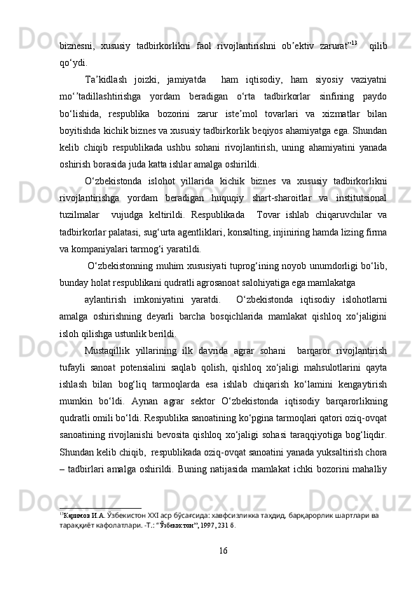 biznesni,   xususiy   tadbirkorlikni   faol   rivojlantirishni   ob ektiv   zarurat”ʼ 13
    qilib
qo‘ydi.
Ta kidlash   joizki,   jamiyatda     ham   iqtisodiy,   ham   siyosiy   vaziyatni	
ʼ
mo‘ tadillashtirishga   yordam   beradigan   o‘rta   tadbirkorlar   sinfining   paydo	
ʼ
bo‘lishida,   respublika   bozorini   zarur   iste mol   tovarlari   va   xizmatlar   bilan	
ʼ
boyitishda kichik biznes va xususiy tadbirkorlik beqiyos ahamiyatga ega. Shundan
kelib   chiqib   respublikada   ushbu   sohani   rivojlantirish,   uning   ahamiyatini   yanada
oshirish borasida juda katta ishlar amalga oshirildi.
O‘zbekistonda   islohot   yillarida   kichik   biznes   va   xususiy   tadbirkorlikni
rivojlantirishga   yordam   beradigan   huquqiy   shart-sharoitlar   va   institutsional
tuzilmalar     vujudga   keltirildi.   Respublikada     Tovar   ishlab   chiqaruvchilar   va
tadbirkorlar palatasi, sug‘urta agentliklari, konsalting, injiniring hamda lizing firma
va kompaniyalari tarmog‘i yaratildi.
  O‘zbekistonning muhim xususiyati tuprog‘ining noyob unumdorligi bo‘lib,
bunday holat respublikani qudratli agrosanoat salohiyatiga ega mamlakatga
aylantirish   imkoniyatini   yaratdi.     O‘zbekistonda   iqtisodiy   islohotlarni
amalga   oshirishning   deyarli   barcha   bosqichlarida   mamlakat   qishloq   xo‘jaligini
isloh qilishga ustunlik berildi. 
Mustaqillik   yillarining   ilk   davrida   agrar   sohani     barqaror   rivojlantirish
tufayli   sanoat   potensialini   saqlab   qolish,   qishloq   xo‘jaligi   mahsulotlarini   qayta
ishlash   bilan   bog‘liq   tarmoqlarda   esa   ishlab   chiqarish   ko‘lamini   kengaytirish
mumkin   bo‘ldi.   Aynan   agrar   sektor   O‘zbekistonda   iqtisodiy   barqarorlikning
qudratli omili bo‘ldi. Respublika sanoatining ko‘pgina tarmoqlari qatori oziq-ovqat
sanoatining   rivojlanishi   bevosita   qishloq   xo‘jaligi   sohasi   taraqqiyotiga   bog‘liqdir.
Shundan kelib chiqib,  respublikada oziq-ovqat sanoatini yanada yuksaltirish chora
–  tadbirlari   amalga  oshirildi.  Buning  natijasida  mamlakat  ichki  bozorini   mahalliy
13
Каримов И.А.  Ўзбекистон ХХI аср бўсағсида: хавфсизликка таҳдид, барқарорлик шартлари ва 
тараққиёт кафолатлари. -Т.: “ Ўзбекистон”, 1997, 231 б.
16 