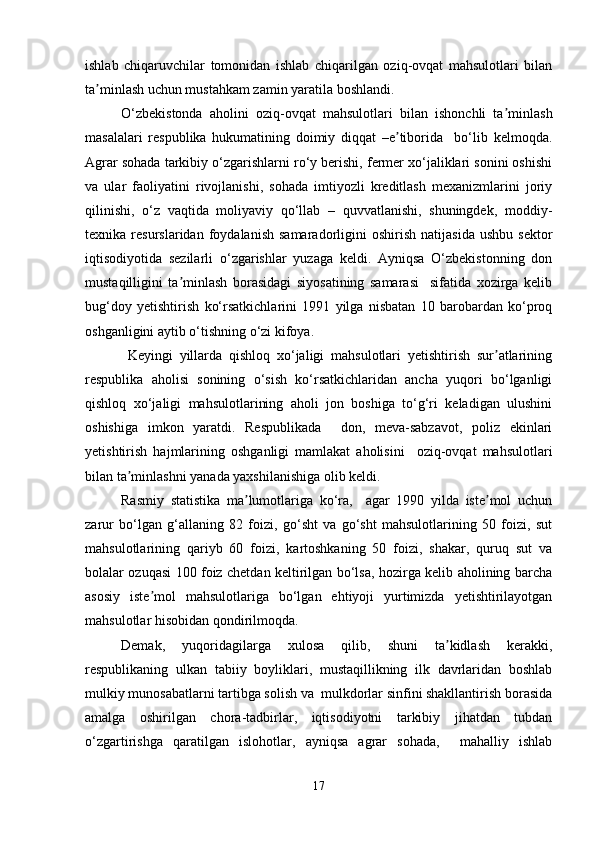 ishlab   chiqaruvchilar   tomonidan   ishlab   chiqarilgan   oziq-ovqat   mahsulotlari   bilan
ta minlash uchun mustahkam zamin yaratila boshlandi.ʼ
O‘zbekistonda   aholini   oziq-ovqat   mahsulotlari   bilan   ishonchli   ta minlash	
ʼ
masalalari   respublika   hukumatining   doimiy   diqqat   –e tiborida     bo‘lib   kelmoqda.	
ʼ
Agrar sohada tarkibiy o‘zgarishlarni ro‘y berishi, fermer xo‘jaliklari sonini oshishi
va   ular   faoliyatini   rivojlanishi,   sohada   imtiyozli   kreditlash   mexanizmlarini   joriy
qilinishi,   o‘z   vaqtida   moliyaviy   qo‘llab   –   quvvatlanishi,   shuningdek,   moddiy-
texnika  resurslaridan   foydalanish   samaradorligini   oshirish   natijasida   ushbu   sektor
iqtisodiyotida   sezilarli   o‘zgarishlar   yuzaga   keldi.   Ayniqsa   O‘zbekistonning   don
mustaqilligini   ta minlash   borasidagi   siyosatining   samarasi     sifatida   xozirga   kelib	
ʼ
bug‘doy   yetishtirish   ko‘rsatkichlarini   1991   yilga   nisbatan   10   barobardan   ko‘proq
oshganligini aytib o‘tishning o‘zi kifoya.
Keyingi   yillarda   qishloq   xo‘jaligi   mahsulotlari   yetishtirish   sur atlarining	
ʼ
respublika   aholisi   sonining   o‘sish   ko‘rsatkichlaridan   ancha   yuqori   bo‘lganligi
qishloq   xo‘jaligi   mahsulotlarining   aholi   jon   boshiga   to‘g‘ri   keladigan   ulushini
oshishiga   imkon   yaratdi.   Respublikada     don,   meva-sabzavot,   poliz   ekinlari
yetishtirish   hajmlarining   oshganligi   mamlakat   aholisini     oziq-ovqat   mahsulotlari
bilan ta minlashni yanada yaxshilanishiga olib keldi. 	
ʼ
Rasmiy   statistika   ma lumotlariga   ko‘ra,     agar   1990   yilda   iste mol   uchun	
ʼ ʼ
zarur   bo‘lgan   g‘allaning   82   foizi,   go‘sht   va   go‘sht   mahsulotlarining   50   foizi,   sut
mahsulotlarining   qariyb   60   foizi,   kartoshkaning   50   foizi,   shakar,   quruq   sut   va
bolalar ozuqasi 100 foiz chetdan keltirilgan bo‘lsa, hozirga kelib aholining barcha
asosiy   iste mol   mahsulotlariga   bo‘lgan   ehtiyoji   yurtimizda   yetishtirilayotgan	
ʼ
mahsulotlar hisobidan qondirilmoqda. 
Demak,   yuqoridagilarga   xulosa   qilib,   shuni   ta kidlash   kerakki,	
ʼ
respublikaning   ulkan   tabiiy   boyliklari,   mustaqillikning   ilk   davrlaridan   boshlab
mulkiy munosabatlarni tartibga solish va  mulkdorlar sinfini shakllantirish borasida
amalga   oshirilgan   chora-tadbirlar,   iqtisodiyotni   tarkibiy   jihatdan   tubdan
o‘zgartirishga   qaratilgan   islohotlar,   ayniqsa   agrar   sohada,     mahalliy   ishlab
17 