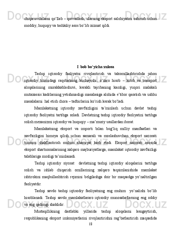 chiqaruvchilarni qo‘llab – quvvatlash, ularning eksport salohiyatini oshirish uchun
moddiy, huquqiy va tashkiliy asos bo‘lib xizmat qildi. 
I  bob bo‘yicha xulosa
Tashqi   iqtisodiy   faoliyatni   rivojlantirish   va   takomillashtirishda   jahon
iqtisodiy   tizimidagi   raqobatning   kuchayishi,   o‘zaro   hisob   –   kitob   va   transport
aloqalarining   murakkablashuvi,   kerakli   tajribaning   kamligi,   yuqori   malakali
mutaxassis kadrlarning yetishmasligi masalasiga alohida e tibor qaratish va ushbuʼ
masalalarni  hal etish chora – tadbirlarini ko‘rish kerak bo‘ladi.
Mamlakatning   iqtisodiy   xavfsizligini   ta minlash   uchun   davlat   tashqi	
ʼ
iqtisodiy  faoliyatni   tartibga   soladi.   Davlatning  tashqi   iqtisodiy   faoliyatini   tartibga
solish mexanizmi iqtisodiy va huquqiy – ma muriy usullardan iborat.	
ʼ
Mamlakatning   eksport   va   importi   bilan   bog‘liq   milliy   manfaatlari   va
xavfsizligini   himoya   qilish   uchun   samarali   va   moslashuvchan   eksport   nazorati
tizimini   shakllantirish   muhim   ahamiyat   kasb   etadi.   Eksport   nazorati   asosida
eksport shartnomalarining xalqaro majburiyatlarga, mamlakat iqtisodiy xavfsizligi
talablariga mosligi ta minlanadi.	
ʼ
Tashqi   iqtisodiy   siyosat     davlatning   tashqi   iqtisodiy   aloqalarini   tartibga
solish   va   ishlab   chiqarish   omillarining   xalqaro   taqsimlanishida   mamlakat
ishtirokini   maqbullashtirish   rejimini   belgilashga   doir   bir   maqsadga   yo‘naltirilgan
faoliyatdir.
Tashqi   savdo   tashqi   iqtisodiy   faoliyatning   eng   muhim     yo‘nalishi   bo‘lib
hisoblanadi.   Tashqi   savdo   mamlakatlararo   iqtisodiy   munosabatlarning   eng   oddiy
va eng qadimgi shaklidir.
Mustaqillikning   dastlabki   yillarida   tashqi   aloqalarni   kengaytirish,
respublikaning   eksport   imkoniyatlarini   rivojlantirishni   rag‘batlantirish   maqsadida
18 