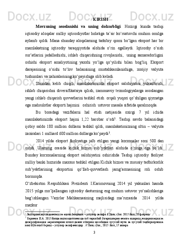 KIRISH
M avzuning   asoslanishi   va   uning   dolzarbligi .   Hozirgi   kunda   tashqi
iqtisodiy   aloqalar   milliy   iqtisodiyotlar   holatiga   ta sir   ko‘rsatuvchi   muhim   omilgaʼ
aylanib   qoldi.   Mana   shunday   aloqalarning   tarkibiy   qismi   bo‘lgan   eksport   har   bir
mamlakatning   iqtisodiy   taraqqiyotida   alohida   o‘rin   egallaydi.   Iqtisodiy   o‘sish
sur atlarini   jadallashishi,   ishlab   chiqarishning   rivojlanishi,     uning   samaradorligini	
ʼ
oshishi   eksport   amaliyotining   yaxshi   yo‘lga   qo‘yilishi   bilan   bog‘liq.   Eksport
darajasining   o‘sishi   to‘lov   balansining   mustahkamlanishiga,   xorijiy   valyuta
tushumlari va zahiralarining ko‘payishiga olib keladi.
Shundan   kelib   chiqib,   mamlakatimizda   eksport   salohiyatini   yuksaltirish,
ishlab   chiqarishni   diversifikatsiya   qilish,   zamonaviy   texnologiyalarga   asoslangan
yangi ishlab chiqarish quvvatlarini tashkil etish  orqali yuqori qo‘shilgan qiymatga
ega mahsulotlar eksporti hajmini   oshirish  ustuvor masala sifatida qaralmoqda.
Bu   boradagi   vazifalarni   hal   etish   natijasida   oxirgi   7   yil   ichida
mamlakatimizda   eksport   hajmi   1,22   barobar   o‘sdi 1
.   Tashqi   savdo   balansidagi
ijobiy   saldo   180   million   dollarni   tashkil   qildi,   mamlakatimizning   oltin   –   valyuta
zaxiralari 1 milliard 600 million dollarga ko‘paydi 2
.  
2014   yilda   eksport   faoliyatiga   jalb   etil gan   yangi   korxonalar   soni   500   dan
oshdi.   Ularning   orasida   kichik   biznes   sub yektlari   alohida   o‘ringa   ega   bo‘ldi.	
ʼ
Bunday   korxonalarning   eksport   salohiyatini   oshirishda   Tashqi   iqtisodiy   faoliyat
milliy banki huzurida maxsus tashkil etilgan Kichik biznes va xususiy tadbirkorlik
sub yektlarining   eksportini   qo‘llab-quvvatlash   jamg‘armasining   roli   oshib	
ʼ
bormoqda.  
O‘zbekiston   Respublikasi   Prezidenti   I.Karimovning   2014   yil   yakunlari   hamda
2015  yilga  mo‘ljallangan  iqtisodiy   dasturning  eng  muhim   ustuvor   yo‘nalishlariga
bag‘ishlangan   Vazirlar   Mahkamasining   majlisidagi   ma ruzasida    	
ʼ 2014     yilda
mazkur
1
  Экспортни мустаҳкамлаш ва аҳоли бандлиги – устувор вазифа // Халқ сўзи. 2015 йил, 28 февраль
2
  Каримов И.А.  2015 йилда иқтисодиётимизда туб таркибий ўзгаришларни амалга ошириш, модернизация ва
диверсификация  жараёнларини   изчил давом  эттириш ҳисобидан   хусусий  мулк  ва   хусусий   тадбиркорликка
кенг йўл очиб бериш – устувор вазифамиздир  . // Халқ сўзи,  2015  йил, 17 январь
3 
