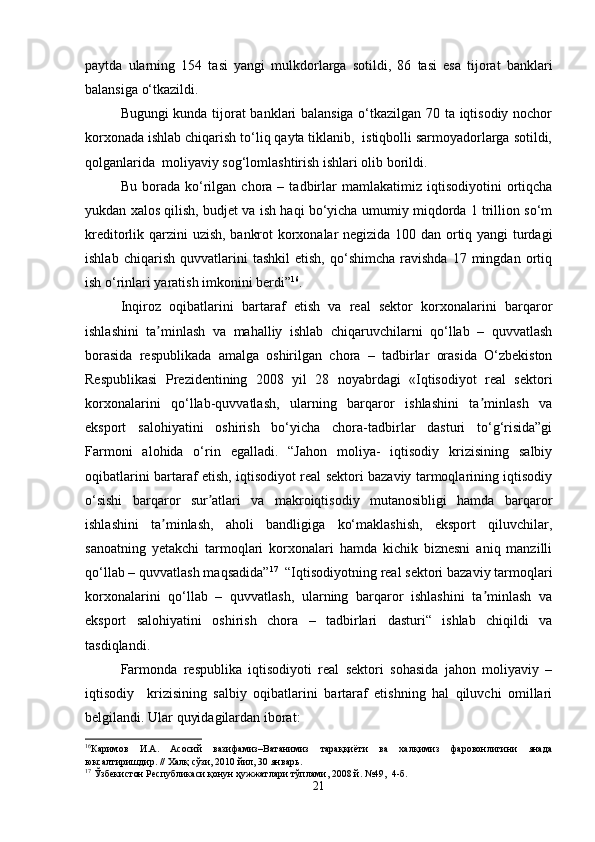 paytda   ularning   154   tasi   yangi   mulkdorlarga   sotildi,   86   tasi   esa   tijorat   banklari
balansiga o‘tkazildi.
Bugungi kunda tijorat banklari balansiga o‘tkazilgan 70 ta iqtisodiy nochor
korxonada ishlab chiqarish to‘liq qayta tiklanib,  istiqbolli sarmoyadorlarga sotildi,
qolganlarida  moliyaviy sog‘lomlashtirish ishlari olib borildi.
Bu   borada   ko‘rilgan   chora  –   tadbirlar   mamlakatimiz   iqtisodiyotini   ortiqcha
yukdan xalos qilish, budjet va ish haqi bo‘yicha umumiy miqdorda 1 trillion so‘m
kreditorlik qarzini uzish, bankrot korxonalar negizida 100 dan ortiq yangi turdagi
ishlab   chiqarish   quvvatlarini   tashkil   etish,   qo‘shimcha   ravishda   17   mingdan   ortiq
ish o‘rinlari yaratish imkonini berdi” 16
.
Inqiroz   oqibatlarini   bartaraf   etish   va   real   sektor   korxonalarini   barqaror
ishlashini   ta minlash   va   mahalliy   ishlab   chiqaruvchilarni   qo‘llab   –   quvvatlashʼ
borasida   respublikada   amalga   oshirilgan   chora   –   tadbirlar   orasida   O‘zbekiston
Respublikasi   Prezidentining   2008   yil   28   noyabrdagi   «Iqtisodiyot   real   sektori
korxonalarini   qo‘llab-quvvatlash,   ularning   barqaror   ishlashini   ta minlash   va	
ʼ
eksport   salohiyatini   oshirish   bo‘yicha   chora-tadbirlar   dasturi   to‘g‘risida”gi
Farmoni   alohida   o‘rin   egalladi.   “Jahon   moliya-   iqtisodiy   krizisining   salbiy
oqibatlarini bartaraf etish, iqtisodiyot real sektori bazaviy tarmoqlarining iqtisodiy
o‘sishi   barqaror   sur atlari   va   makroiqtisodiy   mutanosibligi   hamda   barqaror	
ʼ
ishlashini   ta minlash,   aholi   bandligiga   ko‘maklashish,   eksport   qiluvchilar,	
ʼ
sanoatning   yetakchi   tarmoqlari   korxonalari   hamda   kichik   biznesni   aniq   manzilli
qo‘llab – quvvatlash maqsadida” 17
  “Iqtisodiyotning real sektori bazaviy tarmoqlari
korxonalarini   qo‘llab   –   quvvatlash,   ularning   barqaror   ishlashini   ta minlash   va	
ʼ
eksport   salohiyatini   oshirish   chora   –   tadbirlari   dasturi“   ishlab   chiqildi   va
tasdiqlandi.
Farmonda   respublika   iqtisodiyoti   real   sektori   sohasida   jahon   moliyaviy   –
iqtisodiy     krizisining   salbiy   oqibatlarini   bartaraf   etishning   hal   qiluvchi   omillari
belgilandi. Ular quyidagilardan iborat:
16
Каримов   И.А.   Асосий   вазифамиз–Ватанимиз   тараққиёти   ва   халқимиз   фаровонлигини   янада
юксалтиришдир. // Халқ сўзи, 2010 йил, 30 январь .
17
  Ўзбекистон Республикаси қонун ҳужжатлари тўплами, 2008 й. №49,  4-б.
21 