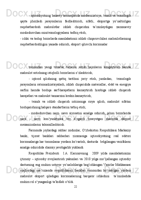 - iqtisodiyotning bazaviy tarmoqlarida modernizatsiya, texnik va texnologik
qayta   jihozlash   jarayonlarini   faollashtirish,   sifatli,   eksportga   yo‘naltirilgan
raqobatbardosh   mahsulotlar   ishlab   chiqarishni   ta minlaydigan   zamonaviyʼ
moslashuvchan minitexnologiyalarni tadbiq etish;
- ichki va tashqi bozorlarda mamlakatimiz ishlab chiqaruvchilari mahsulotlarining
raqobatbardoshligini yanada oshirish, eksport qiluvchi korxonalar
tomonidan   yangi   tovarlar   turlarini   sotish   hajmlarini   kengaytirish   hamda
mahsulot sotishning istiqbolli bozorlarini o‘zlashtirish;
-   iqtisod   qilishning   qattiq   tartibini   joriy   etish,   jumladan,     texnologik
jarayonlarni ratsionalizatsiyalash, ishlab chiqarishda materiallar, elekt va energiya
sarfini   hamda   boshqa   sarf-harajatlarni   kamaytirish   hisobiga   ishlab   chiqarish
harajatlari va mahsulot tannarxini keskin kamaytirish;
-   texnik   va   ishlab   chiqarish   intizomiga   rioya   qilish,   mahsulot   sifatini
boshqarishning halqaro standartlarini tatbiq etish;
-   moslashuvchan   narx-   navo   siyosatini   amalga   oshirish,   jahon   bozorlarida
narx   –   navo   kon yunkturasi   tez   o‘zgarib   borayotgan   sharoitda   eksport	
ʼ
mexanizmlarini takomillashtirish.
Farmonda   joylardagi   rahbar   xodimlar,   O‘zbekiston   Respublikasi   Markaziy
banki,   tijorat   banklari   rahbarlari   zimmasiga   iqtisodiyotning   real   sektori
korxonalariga har tomonlama yordam ko‘rsatish, dasturda   belgilangan vazifalarni
amalga oshirishda shaxsiy javobgarlik yuklandi.
Respublika   Prezidenti     I.A.   Karimovning     2009   yilda   mamlakatimizni
ijtimoiy   –   iqtisodiy   rivojlantirish   yakunlari   va   2010   yilga   mo‘ljallangan   iqtisodiy
dasturning eng muhim ustuvor yo‘nalishlariga bag‘ishlangan Vazirlar Mahkamasi
majlisidagi   ma ruzasida   respublikamiz   banklari   tomonidan   ko‘rsatilgan   yordam	
ʼ
mahsulot   eksport   qiladigan   korxonalarning   barqaror   ishlashini     ta minlashda	
ʼ
muhim rol o‘ynaganligi ta kidlab o‘tildi.	
ʼ
22 