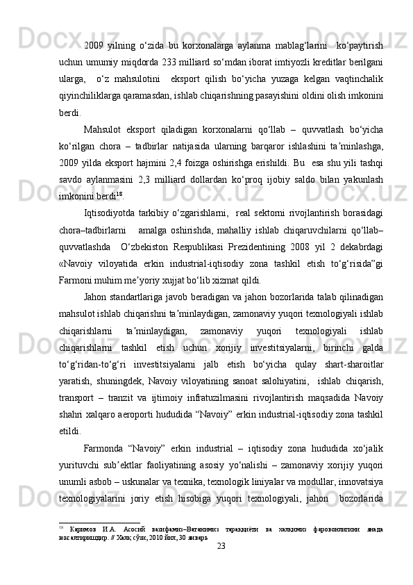 2009   yilning   o‘zida   bu   korxonalarga   aylanma   mablag‘larini     ko‘paytirish
uchun umumiy miqdorda 233 milliard so‘mdan iborat imtiyozli kreditlar berilgani
ularga,     o‘z   mahsulotini     eksport   qilish   bo‘yicha   yuzaga   kelgan   vaqtinchalik
qiyinchiliklarga qaramasdan, ishlab chiqarishning pasayishini oldini olish imkonini
berdi.
Mahsulot   eksport   qiladigan   korxonalarni   qo‘llab   –   quvvatlash   bo‘yicha
ko‘rilgan   chora   –   tadbirlar   natijasida   ularning   barqaror   ishlashini   ta minlashga,ʼ
2009 yilda eksport hajmini 2,4 foizga oshirishga erishildi. Bu   esa shu yili tashqi
savdo   aylanmasini   2,3   milliard   dollardan   ko‘proq   ijobiy   saldo   bilan   yakunlash
imkonini berdi 18
.
Iqtisodiyotda   tarkibiy   o‘zgarishlarni,     real   sektorni   rivojlantirish   borasidagi
chora–tadbirlarni       amalga   oshirishda,   mahalliy   ishlab   chiqaruvchilarni   qo‘llab–
quvvatlashda     O‘zbekiston   Respublikasi   Prezidentining   2008   yil   2   dekabrdagi
«Navoiy   viloyatida   erkin   industrial-iqtisodiy   zona   tashkil   etish   to‘g‘risida”gi
Farmoni muhim me yoriy xujjat bo‘lib xizmat qildi.	
ʼ
Jahon standartlariga javob beradigan va jahon bozorlarida talab qilinadigan
mahsulot ishlab chiqarishni ta minlaydigan, zamonaviy yuqori texnologiyali ishlab	
ʼ
chiqarishlarni   ta minlaydigan,   zamonaviy   yuqori   texnologiyali   ishlab	
ʼ
chiqarishlarni   tashkil   etish   uchun   xorijiy   investitsiyalarni,   birinchi   galda
to‘g‘ridan-to‘g‘ri   investitsiyalarni   jalb   etish   bo‘yicha   qulay   shart-sharoitlar
yaratish,   shuningdek,   Navoiy   viloyatining   sanoat   salohiyatini,     ishlab   chiqarish,
transport   –   tranzit   va   ijtimoiy   infratuzilmasini   rivojlantirish   maqsadida   Navoiy
shahri xalqaro aeroporti hududida “Navoiy” erkin industrial-iqtisodiy zona tashkil
etildi. 
Farmonda   “Navoiy”   erkin   industrial   –   iqtisodiy   zona   hududida   xo‘jalik
yurituvchi   sub ektlar   faoliyatining   asosiy   yo‘nalishi   –   zamonaviy   xorijiy   yuqori	
ʼ
unumli asbob – uskunalar va texnika, texnologik liniyalar va modullar, innovatsiya
texnologiyalarini   joriy   etish   hisobiga   yuqori   texnologiyali,   jahon     bozorlarida
18
  Каримов   И.А.   Асосий   вазифамиз–Ватанимиз   тараққиёти   ва   халқимиз   фаровонлигини   янада
юксалтиришдир. // Халқ сўзи, 2010 йил, 30 январь
23 