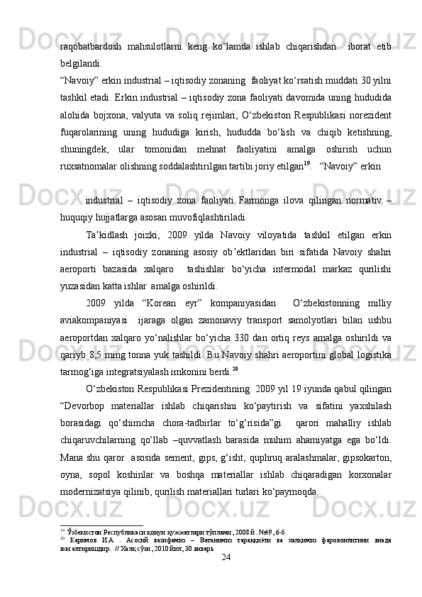 raqobatbardosh   mahsulotlarni   keng   ko‘lamda   ishlab   chiqarishdan     iborat   etib
belgilandi.
“Navoiy” erkin industrial – iqtisodiy zonaning  faoliyat ko‘rsatish muddati 30 yilni
tashkil etadi. Erkin industrial – iqtisodiy zona faoliyati davomida uning hududida
alohida   bojxona,   valyuta   va   soliq   rejimlari,   O‘zbekiston   Respublikasi   norezident
fuqarolarining   uning   hududiga   kirish,   hududda   bo‘lish   va   chiqib   ketishning,
shuningdek,   ular   tomonidan   mehnat   faoliyatini   amalga   oshirish   uchun
ruxsatnomalar olishning soddalashtirilgan tartibi joriy etilgan 19
.   “Navoiy” erkin
industrial   –   iqtisodiy   zona   faoliyati   Farmonga   ilova   qilingan   normativ   –
huquqiy hujjatlarga asosan muvofiqlashtiriladi.  
Ta kidlash   joizki,   2009   yilda   Navoiy   viloyatida   tashkil   etilgan   erkinʼ
industrial   –   iqtisodiy   zonaning   asosiy   ob ektlaridan   biri   sifatida   Navoiy   shahri	
ʼ
aeroporti   bazasida   xalqaro     tashishlar   bo‘yicha   intermodal   markaz   qurilishi
yuzasidan katta ishlar  amalga oshirildi. 
2009   yilda   “Korean   eyr”   kompaniyasidan     O‘zbekistonning   milliy
aviakompaniyasi     ijaraga   olgan   zamonaviy   transport   samolyotlari   bilan   ushbu
aeroportdan   xalqaro   yo‘nalishlar   bo‘yicha   330   dan   ortiq   reys   amalga   oshirildi   va
qariyb 8,5 ming tonna yuk tashildi. Bu Navoiy shahri aeroportini global logistika
tarmog‘iga integratsiyalash imkonini berdi. 20
O‘zbekiston Respublikasi Prezidentining  2009 yil 19 iyunda qabul qilingan
“Devorbop   materiallar   ishlab   chiqarishni   ko‘paytirish   va   sifatini   yaxshilash
borasidagi   qo‘shimcha   chora-tadbirlar   to‘g‘risida”gi     qarori   mahalliy   ishlab
chiqaruvchilarning   qo‘llab   –quvvatlash   barasida   muhim   ahamiyatga   ega   bo‘ldi.
Mana  shu qaror    asosida  sement, gips,  g‘isht,  quphruq aralashmalar,  gipsokarton,
oyna,   sopol   koshinlar   va   boshqa   materiallar   ishlab   chiqaradigan   korxonalar
modernizatsiya qilinib, qurilish materiallari turlari ko‘paymoqda.
19
  Ўзбекистон Республикаси қонун ҳужжатлари тўплами, 2008 й. №49, 6-б.
20
  Каримов   И.А   .   Асосий   вазифамиз   –   Ватанимиз   тараққиёти   ва   халқимиз   фаровонлигини   янада
юксалтиришдир.  // Халқ сўзи, 2010 йил, 30 январь
24 