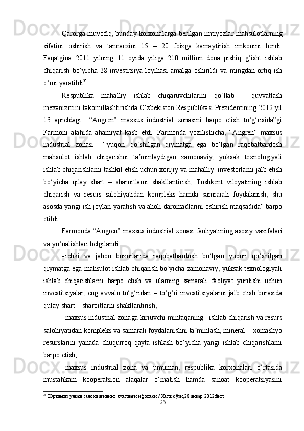 Qarorga muvofiq, bunday korxonalarga berilgan imtiyozlar mahsulotlarning
sifatini   oshirish   va   tannarxini   15   –   20   foizga   kamaytirish   imkonini   berdi.
Faqatgina   2011   yilning   11   oyida   yiliga   210   million   dona   pishiq   g‘isht   ishlab
chiqarish   bo‘yicha   38   investitsiya   loyihasi   amalga   oshirildi   va   mingdan   ortiq   ish
o‘rni yaratildi 21
.
Respublika   mahalliy   ishlab   chiqaruvchilarini   qo‘llab   -   quvvatlash
mexanizmini takomillashtirishda O‘zbekiston Respublikasi Prezidentining 2012 yil
13   apreldagi     “Angren”   maxsus   industrial   zonasini   barpo   etish   to‘g‘risida”gi
Farmoni   alahida   ahamiyat   kasb   etdi.   Farmonda   yozilishicha,   “Angren”   maxsus
industrial   zonasi     “yuqori   qo‘shilgan   qiymatga   ega   bo‘lgan   raqobatbardosh
mahsulot   ishlab   chiqarishni   ta minlaydigan   zamonaviy,   yuksak   texnologiyaliʼ
ishlab chiqarishlarni tashkil etish uchun xorijiy va mahalliy  investorlarni jalb etish
bo‘yicha   qilay   shart   –   sharoitlarni   shakllantirish,   Toshkent   viloyatining   ishlab
chiqarish   va   resurs   salohiyatidan   kompleks   hamda   samrarali   foydalanish,   shu
asosda yangi ish joylari yaratish va aholi daromadlarini oshirish maqsadida” barpo
etildi.  
Farmonda “Angren” maxsus industrial zonasi faoliyatining asosiy vazifalari
va yo‘nalishlari belgilandi:
- ichki   va   jahon   bozorlarida   raqobatbardosh   bo‘lgan   yuqori   qo‘shilgan
qiymatga ega mahsulot ishlab chiqarish bo‘yicha zamonaviy, yuksak texnologiyali
ishlab   chiqarishlarni   barpo   etish   va   ularning   samarali   faoliyat   yuritishi   uchun
investitsiyalar,  eng   avvalo  to‘g‘ridan   –  to‘g‘ri  investitsiyalarni   jalb  etish  borasida
qulay shart – sharoitlarni shakllantirish;
- maxsus industrial zonaga kiriuvchi mintaqaning   ishlab chiqarish va resurs
salohiyatidan kompleks va samarali foydalanishni ta minlash, mineral – xomashyo	
ʼ
resurslarini   yanada   chuqurroq   qayta   ishlash   bo‘yicha   yangi   ishlab   chiqarishlarni
barpo etish;
- maxsus   industrial   zona   va   umuman,   respublika   korxonalari   o‘rtasida
mustahkam   kooperatsion   alaqalar   o‘rnatish   hamda   sanoat   kooperatsiyasini
21
 Юртимиз улкан салоҳиятининг амалдаги ифодаси / Халқ сўзи,28 январ 2012 йил
25 