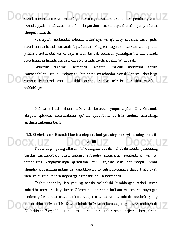 rivojlantirish   asosida   mahalliy   xomashyo   va   materiallar   negizida   yuksak
texnologiyali   mahsulot   ishlab   chiqarishni   makhalliylashtirish   jarayonlarini
chuqurlashtirish;
- transport,   muhandislik-kommunikatsiya   va   ijtimoiy   infratuzilmani   jadal
rivojlantirish hamda samarali foydalanish, “Angren” logistika markazi salahiyatini,
yuklarni   avtomobil   va   konteynerlarda   tashish   borasida   yaratilgan   tizimni   yanada
rivojlantirish hamda ulardan keng ko‘lamda foydalanishni ta minlash.  ʼ
Bulardan   tashqari   Farmonda   “Angren”   maxsus   industrial   zonasi
qatnashchilari   uchun   imtiyozlar,   bir   qator   manfaatdor   vazirliklar   va   idoralarga
maxsus   industrial   zonani   tashkil   etishni   amalga   oshirish   borasida   vazifalar
yuklatilgan. 
Xulosa   sifatida   shuni   ta kidlash   kerakki,   yuqoridagilar   O‘zbekistonda	
ʼ
eksport   qiluvchi   korxonalarini   qo‘llab–quvvatlash   yo‘lida   muhim   natijalarga
erishish imkonini berdi.
2 .2.  O‘zbekiston Respublikasida eksport faoliyatining hozirgi kundagi holati
tahlili
Yuqoridagi   paragraflarda   ta kidlaganimizdek,   O‘zbekistonda   jahonning	
ʼ
barcha   mamlakatlari   bilan   xalqaro   iqtisodiy   aloqalarni   rivojlantirish   va   har
tomonlama   kengaytirishga   qaratilgan   izchil   siyosat   olib   borilmoqda.   Mana
shunday siyosatning natijasida respublika milliy iqtisodiyotining eksport salohiyati
jadal rivojlanib, tobora raqobatga bardoshli bo‘lib bormoqda. 
Tashqi   iqtisodiy   faoliyatning   asosiy   yo‘nalishi   hisoblangan   tashqi   savdo
sohasida   mustaqillik   yillarida   O‘zbekistonda   sodir   bo‘lgan   va   davom   etayotgan
tendensiyalar   tahlili   shuni   ko‘rsatadiki,   respublikada   bu   sohada   sezilarli   ijobiy
o‘zgarishlar sodir bo‘ldi. Shuni alohida ta kidlash kerakki, o‘tgan davr mobaynida	
ʼ
O‘zbekiston   Respublikasi   hukumati   tomonidan   tashqi   savdo   rejimini   bosqichma-
26 