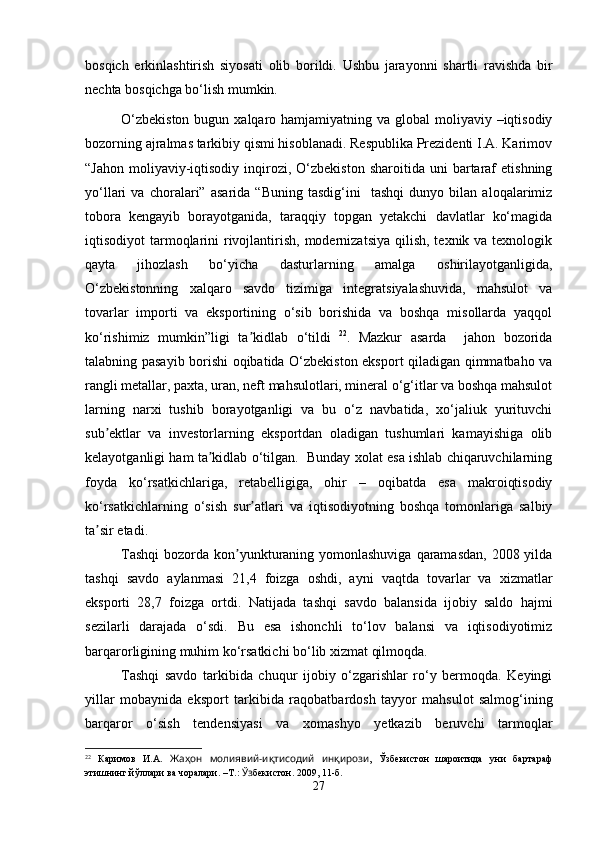 bosqich   erkinlashtirish   siyosati   olib   borildi.   Ushbu   jarayonni   shartli   ravishda   bir
nechta bosqichga bo‘lish mumkin.  
O‘zbekiston  bugun xalqaro hamjamiyatning va global  moliyaviy –iqtisodiy
bozorning ajralmas tarkibiy qismi hisoblanadi. Respublika Prezidenti I.A. Karimov
“Jahon   moliyaviy-iqtisodiy  inqirozi,  O‘zbekiston  sharoitida  uni  bartaraf  etishning
yo‘llari   va   choralari”   asarida   “Buning   tasdig‘ini     tashqi   dunyo   bilan   aloqalarimiz
tobora   kengayib   borayotganida,   taraqqiy   topgan   yetakchi   davlatlar   ko‘magida
iqtisodiyot  tarmoqlarini  rivojlantirish, modernizatsiya  qilish,  texnik va texnologik
qayta   jihozlash   bo‘yicha   dasturlarning   amalga   oshirilayotganligida,
O‘zbekistonning   xalqaro   savdo   tizimiga   integratsiyalashuvida,   mahsulot   va
tovarlar   importi   va   eksportining   o‘sib   borishida   va   boshqa   misollarda   yaqqol
ko‘rishimiz   mumkin”ligi   ta kidlab   o‘tildiʼ   22
.   Mazkur   asarda     jahon   bozorida
talabning pasayib borishi oqibatida O‘zbekiston eksport qiladigan qimmatbaho va
rangli metallar, paxta, uran, neft mahsulotlari, mineral o‘g‘itlar va boshqa mahsulot
larning   narxi   tushib   borayotganligi   va   bu   o‘z   navbatida,   xo‘jaliuk   yurituvchi
sub ektlar   va   investorlarning   eksportdan   oladigan   tushumlari   kamayishiga   olib	
ʼ
kelayotganligi ham ta kidlab o‘tilgan.  Bunday xolat esa ishlab chiqaruvchilarning	
ʼ
foyda   ko‘rsatkichlariga,   retabelligiga,   ohir   –   oqibatda   esa   makroiqtisodiy
ko‘rsatkichlarning   o‘sish   sur atlari   va   iqtisodiyotning   boshqa   tomonlariga   salbiy	
ʼ
ta sir etadi.	
ʼ
Tashqi  bozorda kon yunkturaning yomonlashuviga  qaramasdan,  2008 yilda	
ʼ
tashqi   savdo   aylanmasi   21,4   foizga   oshdi,   ayni   vaqtda   tovarlar   va   xizmatlar
eksporti   28,7   foizga   ortdi.   Natijada   tashqi   savdo   balansida   ijobiy   saldo   hajmi
sezilarli   darajada   o‘sdi.   Bu   esa   ishonchli   to‘lov   balansi   va   iqtisodiyotimiz
barqarorligining muhim ko‘rsatkichi bo‘lib xizmat qilmoqda. 
Tashqi   savdo   tarkibida   chuqur   ijobiy   o‘zgarishlar   ro‘y   bermoqda.   Keyingi
yillar   mobaynida   eksport   tarkibida   raqobat bar dosh   tayyor   mahsulot   salmog‘ining
barqaror   o‘sish   tenden si yasi   va   xomashyo   yetkazib   beruvchi   tarmoqlar
22
  Каримов   И.А.   Жаҳон   молиявий-иқтисодий   инқирози ,   Ўзбекистон   шароитида   уни   бартараф
этишнинг йўллари ва чоралари. –Т.:  Ўз бекистон. 2009, 11-б.
27 