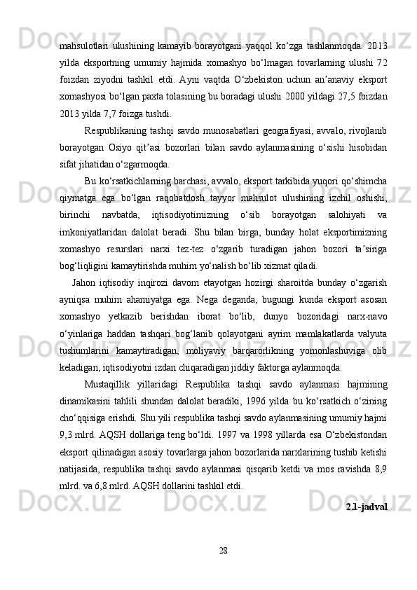 mahsulotlari   ulushining   kamayib   borayotgani   yaqqol   ko‘zga   tashlanmoqda.   20 13
yilda   eksport ning   umumiy   hajmida   xomashyo   bo‘lmagan   tovarlarning   ulushi   7 2
foizdan   ziyodni   tashkil   etdi.   Ayni   vaqtda   O‘zbekiston   uchun   an anaviy   eksportʼ
xomashyosi bo‘lgan paxta tolasining bu boradagi ulushi   2000 yildagi 27,5 foizdan
20 13  yilda  7,7  foiz ga tushdi . 
Respublikaning   tashqi   savdo   munosabatlari   geografiyasi,   avvalo,  rivojlanib
borayotgan   Osiyo   qit asi   bozorlari   bilan   savdo   aylanmasining   o‘sishi   hisobidan	
ʼ
sifat jihatidan o‘zgarmoqda. 
Bu ko‘rsatkichlarning barchasi, avvalo, eksport tarkibida yuqori qo‘shimcha
qiymatga   ega   bo‘lgan   raqobatdosh   tayyor   mahsulot   ulushining   izchil   oshishi,
birinchi   navbatda,   iqtisodiyotimizning   o‘sib   borayotgan   salohiyati   va
imkoniyatlaridan   dalolat   beradi.   Shu   bilan   birga,   bunday   holat   eksportimizning
xomashyo   resurslari   narxi   tez-tez   o‘zgarib   turadigan   jahon   bozori   ta siriga	
ʼ
bog‘liqligini kamaytirishda muhim yo‘nalish bo‘lib xizmat qiladi. 
Jahon   iqtisodiy   inqirozi   davom   etayotgan   hozirgi   sharoitda   bunday   o‘zgarish
ayniqsa   muhim   ahamiyatga   ega.   Nega   deganda,   bugungi   kunda   eksport   asosan
xomashyo   yetkazib   berishdan   iborat   bo‘lib,   dunyo   bozoridagi   narx-navo
o‘yinlariga   haddan   tashqari   bog‘lanib   qolayotgani   ayrim   mamlakatlarda   valyuta
tushumlarini   kamaytiradigan,   moliyaviy   barqarorlikning   yomonlashuviga   olib
keladigan, iqtisodiyotni izdan chiqaradigan jiddiy faktorga aylanmoqda. 
Mustaqillik   yillaridagi   Respublika   tashqi   savdo   aylanmasi   hajmining
dinamikasini   tahlili   shundan   dalolat   beradiki,   1996   yilda   bu   ko‘rsatkich   o‘zining
cho‘qqisiga erishdi. Shu yili respublika tashqi savdo aylanmasining umumiy hajmi
9,3 mlrd. A Q SH dollariga teng bo‘ldi. 1997 va 1998 yillarda esa O‘zbekistondan
eksport qilinadigan asosiy tovarlarga jahon bozorlarida narxlarining tushib ketishi
natijasida,   respublika   tashqi   savdo   aylanmasi   qisqarib   ketdi   va   mos   ravishda   8,9
mlrd. va 6,8 mlrd. A Q SH dollarini tashkil etdi .  
2.1-jadval
28 
