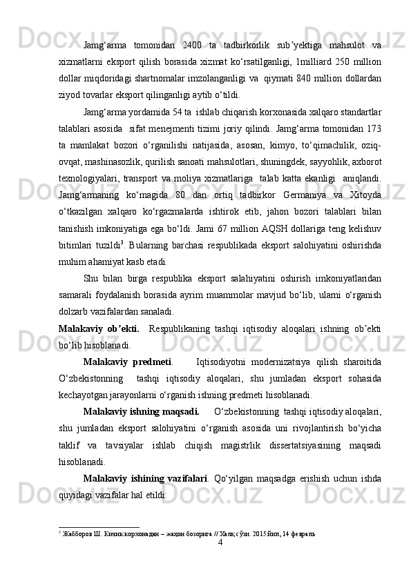 Jamg‘arma   tomonidan   2400   ta   tadbirkorlik   sub yektiga   mahsulot   vaʼ
xizmatlarni   eksport   qilish   borasida   xizmat   ko‘rsatilganligi,   1milliard   250   million
dollar miqdoridagi shartnomalar imzolanganligi va   qiymati 840 million dollardan
ziyod tovarlar eksport qilinganligi aytib o‘tildi.  
Jamg‘arma yordamida 54 ta  ishlab chiqarish korxonasida xalqaro standartlar
talablari asosida   sifat menejmenti tizimi joriy qilindi. Jamg‘arma tomonidan 173
ta   mamlakat   bozori   o‘rganilishi   natijasida,   asosan,   kimyo,   to‘qimachilik,   oziq-
ovqat, mashinasozlik, qurilish sanoati mahsulotlari, shuningdek, sayyohlik, axborot
texnologiyalari,   transport   va   moliya   xizmatlariga     talab   katta   ekanligi     aniqlandi.
Jamg‘armaning   ko‘magida   80   dan   ortiq   tadbirkor   Germaniya   va   Xitoyda
o‘tkazilgan   xalqaro   ko‘rgazmalarda   ishtirok   etib,   jahon   bozori   talablari   bilan
tanishish imkoniyatiga ega bo‘ldi. Jami  67 million AQSH dollariga teng kelishuv
bitimlari   tuzildi 3
.   Bularning   barchasi   respublikada   eksport   salohiyatini   oshirishda
muhim ahamiyat kasb etadi.
Shu   bilan   birga   respublika   eksport   salahiyatini   oshirish   imkoniyatlaridan
samarali   foydalanish   borasida   ayrim   muammolar   mavjud   bo‘lib,   ularni   o‘rganish
dolzarb vazifalardan sanaladi.
Malakaviy   ob ekti.	
ʼ     Respublikaning   tashqi   iqtisodiy   aloqalari   ishning   ob ekti	ʼ
bo‘lib hisoblanadi.
Malakaviy   predmeti .         Iqtisodiyotni   modernizatsiya   qilish   sharoitida
O‘zbekistonning     tashqi   iqtisodiy   aloqalari,   shu   jumladan   eksport   sohasida
kechayotgan jarayonlarni o‘rganish ishning predmeti hisoblanadi.
Malakaviy ishning maqsadi.       O‘zbekistonning  tashqi iqtisodiy aloqalari,
shu   jumladan   eksport   salohiyatini   o‘rganish   asosida   uni   rivojlantirish   bo‘yicha
taklif   va   tavsiyalar   ishlab   chiqish   magistrlik   dissertatsiyasining   maqsadi
hisoblanadi.
M alakaviy   ishining   vazifalari .   Qo‘yilgan   maqsadga   erishish   uchun   ishda
quyidagi vazifalar hal etildi:
3
 Жабборов Ш. Кичик корхонадан – жаҳон бозорига // Халқ сўзи. 2015 йил, 14 февраль
4 