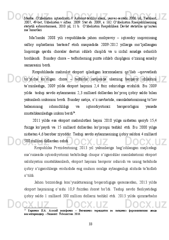 Manba:   O‘zbekiston   iqtisodiyoti   //   Axborot-taxliliy   sharx,   yanvar-sentabr   2006   yil,   Tashkent,
2007,   49-bet;   Uzbekistan   v   sifrax.   2009.   Stat   sb.   2009,   s.   162.   O‘zbekiston   Rnespublikasining
statistik   axborotnomasi,   2010   yil,   11   b.     O‘zbekiston   Respublikasi   Davlat   statistika   qo‘mitasi
ma lumotlariʼ
Ma lumki   2008   yili   respublikada   jahon   moliyaviy   –   iqtisodiy   inqirozining	
ʼ
salbiy   oqibatlarini   bartaraf   etish   maqsadida   2009-2012   yillarga   mo‘ljallangan
Inqirozga   qarshi   choralar   dasturi   ishlab   chiqildi   va   u   izchil   amalga   oshirilib
boshlandi.     Bunday   chora   –  tadbirlarning   puxta   ishlab   chiqilgani   o‘zining  amaliy
samarasini berdi.
Respublikada   mahsulot   eksport   qiladigan   korxonalarni   qo‘llab   –quvvatlash
bo‘yicha   ko‘rilgan   chora   –   tadbirlar   natijasida   ularning   barqaror   ishlashini
ta minlashga,   2009   yilda   eksport   hajmini   2,4   foiz   oshirishga   erishildi.   Bu   2009	
ʼ
yilda     tashqi   savdo   aylanmasini   2,3   milliard   dollardan   ko‘proq   ijobiy   saldo   bilan
yakunlash imkonini berdi. Bunday natija, o‘z navbatida, mamlakatimizning to‘lov
balansining   ishonchliligi   va   iqtisodiyotimiz   barqarorligini   yanada
mustahkamlashga imkon berdi 24
.
2011   yilda   esa   eksport   mahsulotlari   hajmi   2010   yilga   nisbatan   qariyb   15,4
foizga   ko‘paydi   va   15   milliard   dollardan   ko‘proqni   tashkil   etdi.   Bu   2000   yilga
nisbatan 4,6 barobar ziyoddir. Tashqi savdo aylanmasining ijobiy saldosi 4 milliard
500 million dollardan oshdi.
Respublika   Prezidentining   2013   yil   yakunlariga   bag‘ishlangan   majlisdagi
ma ruzasida iqtisodiyotimiz tarkibidagi chuqur o‘zgarishlar mamlakatimiz eksport
ʼ
salohiyatini   mustahkamlash,   eksport   hajmini   barqaror   oshirish   va   uning   tarkibida
ijobiy o‘zgarishlarga erishishda  eng muhim  omilga aylanganligi  alohida ta kidlab	
ʼ
o‘tildi. 
Jahon   bozoridagi   kon yunkturaning   beqarorligiga   qaramasdan,   2013   yilda	
ʼ
eksport   hajmining   o‘sishi   10,9   foizdan   iborat   bo‘ldi.   Tashqi   savdo   faoliyatidagi
ijobiy   saldo   1   milliard   300   million   dollarni   tashkil   etdi.   2013   yilda   qimmatbaho
24
  Каримов   И.А.   Асосий   вазифамиз   –   Ватанимиз   тараққиёти   ва   халқимиз   фаровонлигини   янада
юксалтиришдир. –Тошкент. Ўзбекистон. 2010.
33 