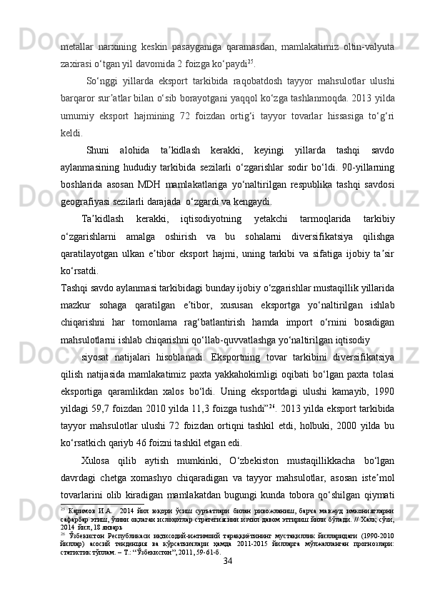 metallar   narxining   keskin   pasayganiga   qaramasdan,   mamlakatimiz   oltin-valyuta
zaxirasi o‘tgan yil davomida 2 foizga ko‘paydi 25
. 
So‘nggi   yillarda   eksport   tarkibida   raqobatdosh   tayyor   mahsulotlar   ulushi
barqaror sur atlar bilan o‘sib borayotgani yaqqol ko‘zga tashlanmoqda. 2013ʼ   yilda
umumiy   eksport   hajmining   72   foizdan   ortig‘i   tayyor   tovarlar   hissasiga   to‘g‘ri
keldi.
Shuni   alohida   ta kidlash   kerakki,   keyingi   yillarda   tashqi   savdo	
ʼ
aylanmasining   hududiy   tarkibida   sezilarli   o‘zgarishlar   sodir   bo‘ldi.   90-yillarning
boshlarida   asosan   MDH   mamlakatlariga   yo‘naltirilgan   respublika   tashqi   savdosi
geografiyasi sezilarli darajada  o‘zgardi va kengaydi. 
Ta kidlash   kerakki,   iqtisodiyotning   yetakchi   tarmoqlarida   tarkibiy	
ʼ
o‘zgarishlarni   amalga   oshirish   va   bu   sohalarni   diversifikatsiya   qilishga
qaratilayotgan   ulkan   e tibor   eksport   hajmi,   uning   tarkibi   va   sifatiga   ijobiy   ta sir	
ʼ ʼ
ko‘rsatdi. 
Tashqi savdo aylanmasi tarkibidagi bunday ijobiy o‘zgarishlar mustaqillik yillarida
mazkur   sohaga   qaratilgan   e tibor,   xususan   eksportga   yo‘naltirilgan   ishlab	
ʼ
chiqarishni   har   tomonlama   rag‘batlantirish   hamda   import   o‘rnini   bosadigan
mahsulotlarni ishlab chiqarishni qo‘llab-quvvatlashga yo‘naltirilgan iqtisodiy
siyosat   natijalari   hisoblanadi.   Eksportning   tovar   tarkibini   diversifikatsiya
qilish   natijasida   mamlakatimiz   paxta   yakkahokimligi   oqibati   bo‘lgan   paxta   tolasi
eksportiga   qaramlikdan   xalos   bo‘ldi.   Uning   eksportdagi   ulushi   kamayib,   1990
yildagi 59,7 foizdan 2010 yilda 11,3 foizga tushdi” 26
. 2013 yilda eksport tarkibida
tayyor   mahsulotlar   ulushi   72   foizdan   ortiqni   tashkil   etdi,   holbuki,   2000   yilda   bu
ko‘rsatkich qariyb 46 foizni tashkil etgan edi. 
Xulosa   qilib   aytish   mumkinki,   O‘zbekiston   mustaqillikkacha   bo‘lgan
davrdagi   chetga   xomashyo   chiqaradigan   va   tayyor   mahsulotlar,   asosan   iste mol	
ʼ
tovarlarini   olib   kiradigan   mamlakatdan   bugungi   kunda   tobora   qo‘shilgan   qiymati
25
  Каримов   И.А.     2014   йил   юқори   ўсиш   суръатлари   билан   ривожланиш,   барча   мавжуд   имкониятларни
сафарбар  этиш,  ўзини  оқлаган  ислоҳотлар  стратегиясини   изчил  давом   эттириш  йили  бўлади.  //  Халқ   сўзи,
2014  йил, 18 январь 
26
  Ўзбекистон   Республикаси   иқтисодий-ижтимоий   тараққиётининг   мустақиллик   йилларидаги   (1990-2010
йиллар)   асосий   тенденция   ва   кўрсаткичлари   ҳамда   2011-2015   йилларга   мўлжалланган   прогнозлари:
статистик тўплам. – Т.: “Ўзбекистон”, 2011, 59-61-б.
34 