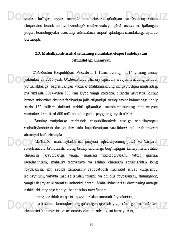 yuqori   bo‘lgan   tayyor   mahsulotlarni   eksport   qiladigan   va   ko‘proq   ishlab
chiqarishni   texnik   hamda   texnologik   modernizatsiya   qilish   uchun   mo‘ljallangan
yuqori  texnologiyalar  asosidagi  uskunalarni  import qiladigan mamlakatga aylanib
bormoqda.
2.3. Mahalliylashtirish dasturining mamlakat eksport salohiyatini
oshirishdagi ahamiyati
O‘zbekiston   Respublikasi   Prezidenti   I.   Karimovning     2014   yilning   asosiy
yakunlari va 2015 yilda O‘zbekistonni ijtimoiy-iqtisodiy rivojlantirishning ustuvor
yo‘nalishlariga   bag‘ishlangan Vazirlar Mahkamasining kengaytirilgan majlisidagi
ma ruzasida   2ʼ 014-yilda   500   dan   ziyod   yangi   korxona,   birinchi   navbatda,   kichik
biznes subektlari eksport faoliyatiga jalb etilganligi, tashqi savdo balansidagi ijobiy
saldo   180   million   dollarni   tashkil   qilganligi,   mamlakatimizning   oltin-valyuta
zaxiralari 1 milliard 600 million dollarga ko‘payganligi aytib o‘tildi.  
Bunday   natijalarga   erishishda   respublikamizda   amalga   oshirilayotgan
mahalliylashtirish   dasturi   doirasida   bajarilayotgan   vazifalarni   hal   etish   muhim
ahamiyat kasb etmoqda.
Ma lumki,   mahalliylashtirish   jarayoni   iqtisodiyotning   jadal   va   barqaror	
ʼ
rivojlanishini   ta minlash,   uning   tashqi   omillarga   bog‘liqligini   kamaytirish,   ishlab	
ʼ
chiqarish   jarayonlariga   yangi,   samarali   texnologiyalarni   tatbiq   qilishni
jadallashtirish,   mahalliy   xomashyo   va   ishlab   chiqarish   resurslaridan   keng
foydalanish,   shu   asosda   zamonaviy   raqobatdosh   mahsulot   ishlab   chiqarishni
ko‘paytirish,   valyuta   mablag‘laridan   tejamli   va   oqilona   foydalanish,   shuningdek,
yangi ish joylarini yaratish imkonini beradi. Mahalliylashtirish dasturining amalga
oshirilishi quyidagi ijobiy jihatlar bilan tavsiflanadi:
- mavjud ishlab chiqarish quvvatlaridan samarali foydalanish;
- turli sanoat tarmoqlarining qo‘shilgan qiymati yuqori bo‘lgan mahsulotlari
eksportini ko‘paytirish va an anaviy eksport salmog‘ini kamaytirish;	
ʼ
35 