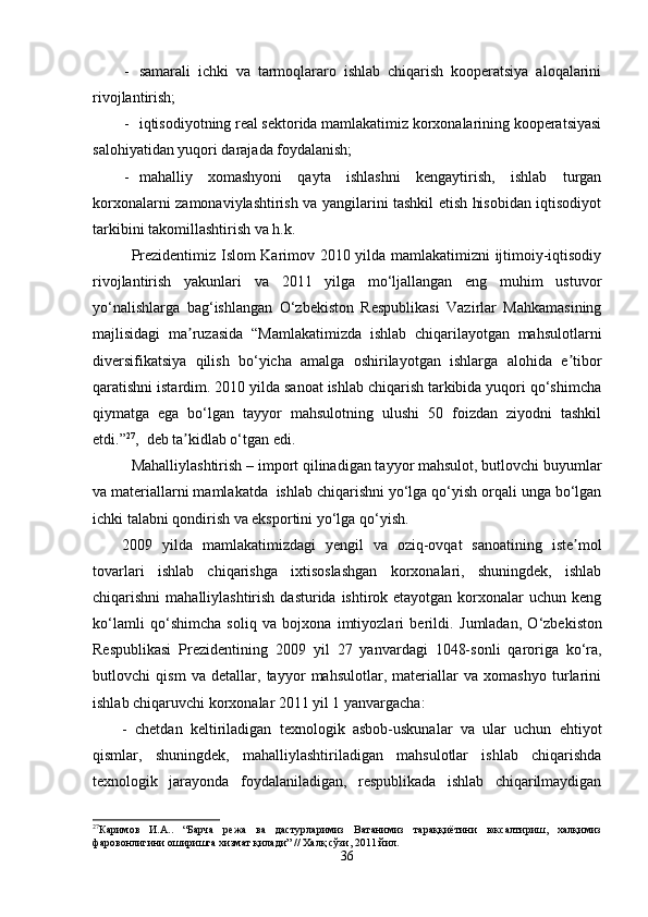 - samarali   ichki   va   tarmoqlararo   ishlab   chiqarish   kooperatsiya   aloqalarini
rivojlantirish;
- iqtisodiyotning real sektorida mamlakatimiz korxonalarining kooperatsiyasi
salohiyatidan yuqori darajada foydalanish;
- mahalliy   xomashyoni   qayta   ishlashni   kengaytirish,   ishlab   turgan
korxonalarni zamonaviylashtirish va yangilarini tashkil etish hisobidan iqtisodiyot
tarkibini takomillashtirish va h.k.
Prezidentimiz Islom Karimov 2010 yilda mamlakatimizni ijtimoiy-iqtisodiy
rivojlantirish   yakunlari   va   2011   yilga   mo‘ljallangan   eng   muhim   ustuvor
yo‘nalishlarga   bag‘ishlangan   O‘zbekiston   Respublikasi   Vazirlar   Mahkamasining
majlisidagi   ma ruzasida   “Mamlakatimizda   ishlab   chiqarilayotgan   mahsulotlarniʼ
diversifikatsiya   qilish   bo‘yicha   amalga   oshirilayotgan   ishlarga   alohida   e tibor	
ʼ
qaratishni istardim. 2010 yilda sanoat ishlab chiqarish tarkibida yuqori qo‘shimcha
qiymatga   ega   bo‘lgan   tayyor   mahsulotning   ulushi   50   foizdan   ziyodni   tashkil
etdi.” 27
,  deb ta kidlab o‘tgan edi. 	
ʼ
Mahalliylashtirish  –  import qilinadigan tayyor mahsulot, butlovchi buyumlar
va materiallarni mamlakatda  ishlab chiqarishni yo‘lga qo‘yish orqali unga bo‘lgan
ichki talabni qondirish va eksportini yo‘lga qo‘yish.
2009   yilda   mamlakatimizdagi   yengil   va   oziq-ovqat   sanoatining   iste mol	
ʼ
tovarlari   ishlab   chiqarishga   ixtisoslashgan   korxonalari,   shuningdek,   ishlab
chiqarishni  mahalliylashtirish dasturida  ishtirok etayotgan  korxonalar  uchun keng
ko‘lamli   qo‘shimcha   soliq   va   bojxona   imtiyozlari   berildi.   Jumladan,   O‘zbekiston
Respublikasi   Prezidentining   2009   yil   27   yanvar dagi   1048-son li   qaroriga   ko‘ra,
butlovchi   qism   va   detallar,   tayyor   mahsulotlar,   materiallar   va   xomashyo   turlarini
ishlab chiqaruvchi korxonalar 2011 yil 1 yanvargacha:
-   chetdan   keltiriladigan   texnologik   asbob-uskunalar   va   ular   uchun   ehtiyot
qismlar,   shuningdek,   mahalliylashtiriladigan   mahsulotlar   ishlab   chiqarishda
texnologik   jarayonda   foydalaniladigan,   respublikada   ishlab   chiqarilmaydigan
27
Каримов   И.А..   “Барча   режа   ва   дастурларимиз   Ватанимиз   тараққиётини   юксалтириш,   халқимиз
фаровонлигини оширишга хизмат қилади” // Халқ сўзи, 2011 йил.
36 