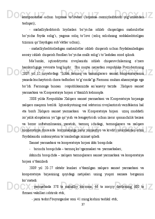 komponentlar   uchun   bojxona   to‘lovlari   (bojxona   rasmiylashtirish   yig‘imlaridan
tashqari);
-   mahalliylashtirish   loyihalari   bo‘yicha   ishlab   chiqarilgan   mahsulotlar
bo‘yicha   foyda   solig‘i,   yagona   soliq   to‘lovi   (soliq   solishning   soddalashtirilgan
tizimini qo‘llaydigan sub ektlar uchun);ʼ
- mahalliylashtiriladigan mahsulotlar ishlab chiqarish uchun foydalaniladigan
asosiy ishlab chiqarish fondlari bo‘yicha mulk solig‘i to‘lashdan ozod qilindi.
Ma lumki,   iqtisodityotni   rivojlanishi   ishlab   chiqaruvchilarning   o‘zaro	
ʼ
hamkorligiga  vevosita  bog‘liqdir.    Shu nuqtai   nazardan  respublika  Prezidentining
2007   yil   12   noyabrdagi   “Ichki   tarmoq   va   tarmoqlararo   sanoat   kooperatsiyasini
yanada kuchaytirish chora-tadbirlari to‘g‘risida”gi Farmoni muhim ahamiyatga ega
bo‘ldi.   Farmonga   binoan     respublikamizda   an anaviy   tarzda     Xalqaro   sanoat	
ʼ
yarmarkasi va Kooperatsiya birjasi o‘tkazilib kelmoqda. 
2008   yilda   Respublika   Xalqaro   sanoat   yarmarkasi   va   Kooperatsiya   birjasiga
xalqaro maqomi berildi. Iqtisodiyotning real sektorini rivojlantirish vazifalarini hal
eta   borib   Xalqaro   sanoat   yarmarkasi     va   Kooperatsiya   birjasi     uzoq   muddatli
xo‘jalik aloqalarini yo‘lga qo‘yish va kengaytirish uchun zarur qonunchilik bazasi
va   bozor   infratuzilmasini   yaratish,   tarmoq   ichidagi,   tarmoqlararo   va   xalqaro
kooperatsiya doirasida  korxonalarga zarur xomashyo va kredit resurslaridan erkin
foydalanishi imkoniyatini ta minlashga xizmat qiladi.	
ʼ
Sanoat yarmarkasi va kooperatsiya birjasi ikki bosqichda: 
- birinchi bosqichda – tarmoq ko‘rgazmalari va  yarmarkalari; 
ikkinchi bosqichda – xalqaro tarmoqlararo sanoat yarmarkasi va kooperatsiya
birjasi o‘tkaziladi
2009   yil   20-27   oktabr   kunlari   o‘tkazilgan   xalqaro   sanoat   yarmarkasi   va
kooperatsiya   birjasining   quyidagi   natijalari   uning   yuqori   samara   berganini
ko‘rsatadi:
- yarmarkada   378   ta   mahalliy   korxona,   46   ta   xorijiy   davlatning   600   ta
firmasi vakillari ishtirok etdi;
- jami tashrif buyurganlar soni 41 ming kishini tashkil etdi;
37 