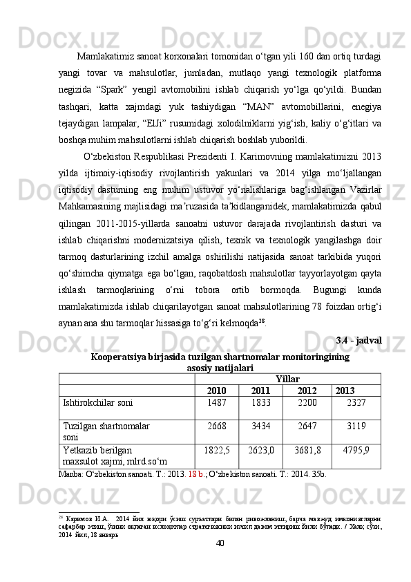 Mamlakatimiz sanoat korxonalari tomonidan o‘tgan yili 160 dan ortiq turdagi
yangi   tovar   va   mahsulotlar,   jumladan,   mutlaqo   yangi   texnologik   platforma
negizida   “Spark”   yengil   avtomobilini   ishlab   chiqarish   yo‘lga   qo‘yildi.   Bundan
tashqari,   katta   xajmdagi   yuk   tashiydigan   “MAN”   avtomobillarini,   enegiya
tejaydigan   lampalar,   “ElJi”   rusumidagi   xolodilniklarni   yig‘ish,   kaliy   o‘g‘itlari   va
boshqa muhim mahsulotlarni ishlab chiqarish boshlab yuborildi. 
O‘zbekiston   Respublikasi   Prezidenti   I.   Karimovning   mamlakatimizni   2013
yilda   ijtimoiy-iqtisodiy   rivojlantirish   yakunlari   va   2014   yilga   mo‘ljallangan
iqtisodiy   dasturning   eng   muhim   ustuvor   yo‘nalishlariga   bag‘ishlangan   Vazirlar
Mahkamasining   majlisidagi  ma ruzasida  ta kidlanganidek, mamlakatimizdaʼ ʼ   qabul
qilingan   2011-2015-yillarda   sanoatni   ustuvor   darajada   rivojlantirish   dasturi   va
ishlab   chiqarishni   modernizatsiya   qilish,   texnik   va   texnologik   yangilashga   doir
tarmoq   dasturlarining   izchil   amalga   oshirilishi   natijasida   sanoat   tarkibida   yuqori
qo‘shimcha   qiymatga   ega   bo‘lgan,   raqobatdosh   mahsulotlar   tayyorlayotgan   qayta
ishlash   tarmoqlarining   o‘rni   tobora   ortib   bormoqda.   Bugungi   kunda
mamlakatimizda ishlab chiqarilayotgan sanoat  mahsulotlarining 78 foizdan ortig‘i
aynan ana shu tarmoqlar hissasiga to‘g‘ri kelmoqda 28
. 
3.4 - jadval
Kooperatsiya birjasida tuzilgan shartnomalar monitoringining
asosiy natijalari
Yillar
2010 2011 2012 2013
Ishtirokchilar soni    1487 1833 2200 2327
Tuzilgan shartnomalar
soni 2668 3434 2647 3119
Yetkazib berilgan                        
maxsulot xajmi, mlrd.so‘m 1822,5 2623,0 3681,8 4795,9
Manba: O‘zbekiston sanoati. T.: 2013 . 18 b .; O‘zbekiston sanoati. T.: 2014. 35b.
28
  Каримов   И.А.     2014   йил   юқори   ўсиш   суръатлари   билан   ривожланиш,   барча   мавжуд   имкониятларни
сафарбар   этиш,   ўзини   оқлаган   ислоҳотлар   стратегиясини   изчил   давом   эттириш   йили   бўлади.   /   Халқ   сўзи,
2014  йил, 18 январь
40 