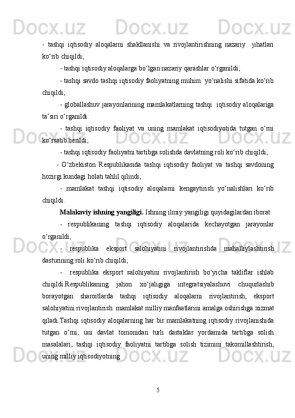 -   tashqi   iqtisodiy   aloqalarni   shakllanishi   va   rivojlantirishning   nazariy     jihatlari
ko‘rib chiqildi;
- tashqi iqtisodiy aloqalarga bo‘lgan nazariy qarashlar  o‘rganildi;
- tashqi savdo tashqi iqtisodiy faoliyatning muhim  yo‘nalishi sifatida ko‘rib
chiqildi;
- g loballashuv jarayonlarining mamlakatlarning tashqi   iqtisodiy aloqalariga
ta siri o‘rganildi:ʼ
-   tashqi   iqtisodiy   faoliyat   va   uning   mamlakat   iqtisodiyotida   tutgan   o‘rni
ko‘rsatib berildi;
- tashqi iqtisodiy faoliyatni tartibga solishda davlatning roli ko‘rib chiqildi;
-   O‘zbekiston   Respublikasida   tashqi   iqtisodiy   faoliyat   va   tashqi   savdoning
hozirgi kundagi holati tahlil qilindi;
-   m amlakat   tashqi   iqtisodiy   aloqalarni   kengaytirish   yo‘nalishlari   ko‘rib
chiqildi.
M alakaviy  i shning  yangiligi.  Ishning ilmiy yangiligi quyidagilardan iborat:
-   respublikaning   tashqi   iqtisodiy   aloqalarida   kechayotgan   jarayonlar
o‘rganildi;
-   respublika   eksport   salohiyatini   rivojlantirishda   mahalliylashtirish
dasturining roli ko‘rib chiqildi;
-     respublika   eksport   salohiyatini   rivojlantirish   bo‘yicha   takliflar   ishlab
chiqildi.Respublikaning   jahon   xo‘jaligiga   integratsiyalashuvi   chuqurlashib
borayotgan   sharoitlarda   tashqi   iqtisodiy   aloqalarni   rivojlantirish,   eksport
salohiyatini rivojlantirish  mamlakat milliy manfaatlarini amalga oshirishga  xizmat
qiladi.Tashqi   iqtisodiy   aloqalarning   har   bir   mamlakatning   iqtisodiy   rivojlanishida
tutgan   o‘rni,   uni   davlat   tomonidan   turli   dastaklar   yordamida   tartibga   solish
masalalari,   tashqi   iqtisodiy   faoliyatni   tartibga   solish   tizimini   takomillashtirish,
uning milliy iqtisodiyotning
5 