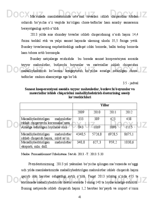 Ma ruzada   mamlakatimizda   iste mol   tovarlari   ishlab   chiqarishni   tubdanʼ ʼ
oshirish   bo‘yicha   o‘z   vaqtida   ko‘rilgan   chora-tadbirlar   ham   amaliy   samarasini
berayotganligi aytib o‘tildi. 
2013   yilda   ana   shunday   tovarlar   ishlab   chiqarishning   o‘sish   hajmi   14,4
foizni   tashkil   etdi   va   yalpi   sanoat   hajmida   ularning   ulushi   35,5   foizga   yetdi.
Bunday   tovarlarning   raqobatdoshligi   nafaqat   ichki   bozorda,   balki   tashqi   bozorda
ham tobora ortib bormoqda. 
Bunday   natijalarga   erishishda     bu   borada   sanoat   kooperatsiyasi   asosida
tayyor   mahsulotlar,   butlovchi   buyumlar   va   materiallar   ishlab   chiqarishni
mahalliylashtirish   ko‘lamini   kengaytirish   bo‘yicha   amalga   oshirilgan   chora-
tadbirlar  muhim ahamiyatga ega bo‘ldi. 
3.5 - jadval
Sanoat kooperatsiyasi asosida tayyor mahsulotlar, butlovchi buyumlar va
materiallar ishlab chiqarishni mahalliylashtirish dasturining asosiy
ko‘rsatkichlari
Manba:  Promыshlennost Uzbekistana. Stat.sb. 2013. -T.: 2013. S.33
Prezidentimizning   2013 yil yakunlari bo‘yicha qilingan ma ruzasida so‘nggi	
ʼ
uch yilda mamlakatimizda mahalliylashtirilgan mahsulotlar ishlab chiqarish hajmi
qariyb   ikki   barobar   oshganligi   aytib   o‘tildi.   Faqat   2013   yilning   o‘zida   455   ta
korxonada mahalliylashtirish dasturi asosida 1 ming 140 ta loyiha amalga oshirildi.
Buning   natijasida   ishlab   chiqarish   hajmi   1,2   barobar   ko‘paydi   va   import   o‘rnini
41 Yillar
2009 2010 2011 2012
Maxalliylashtirilgan   mahsulotlar
ishlab chiqaruvchi korxonalar soni 333 389 423 438
Amalga oshirilgan loyihalar soni 843 1069 1096 1115
Maxalliylashtirilgan   mahsulotlar
ishlab chiqarish hajmi,  mlrd so‘m 4340,5 5726,8 6928,5 8675,1
Maxalliylashtirilgan   mahsulotlar
eksporti ,  mln. doll . 340,0 627,3 959,2 1030,6 