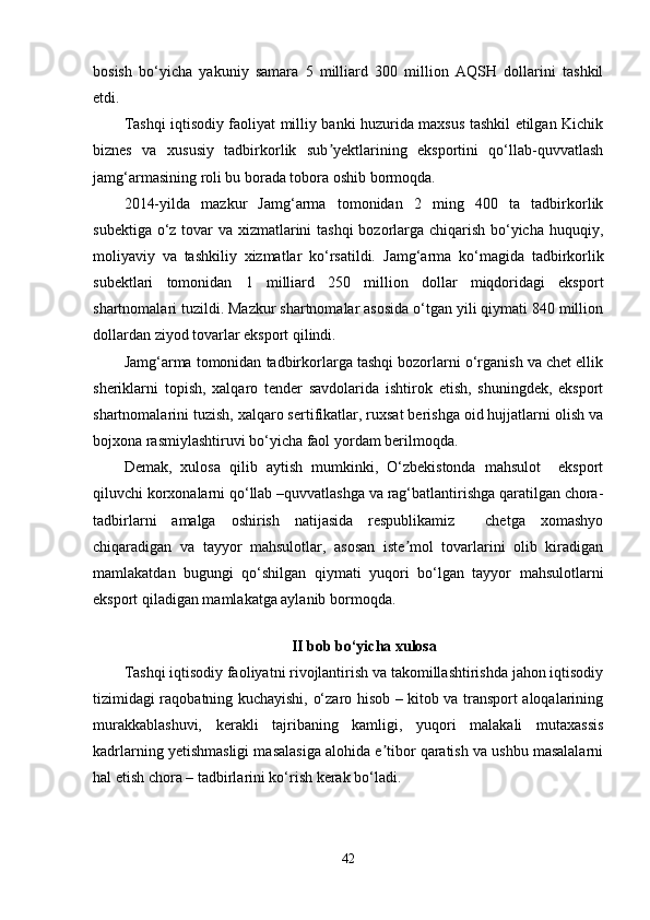 bosish   bo‘yicha   yakuniy   samara   5   milliard   300   million   AQSH   dollarini   tashkil
etdi. 
Tashqi iqtisodiy faoliyat milliy banki huzurida maxsus tashkil etilgan Kichik
biznes   va   xususiy   tadbirkorlik   sub yektlarining   eksportini   qo‘llab-quvvatlashʼ
jamg‘armasining roli bu borada tobora oshib bormoqda.  
2014-yilda   mazkur   Jamg‘arma   tomonidan   2   ming   400   ta   tadbirkorlik
subektiga o‘z tovar va xizmatlarini tashqi  bozorlarga chiqarish bo‘yicha huquqiy,
moliyaviy   va   tashkiliy   xizmatlar   ko‘rsatildi.   Jamg‘arma   ko‘magida   tadbirkorlik
subektlari   tomonidan   1   milliard   250   million   dollar   miqdoridagi   eksport
shartnomalari tuzildi. Mazkur shartnomalar asosida o‘tgan yili qiymati 840 million
dollardan ziyod tovarlar eksport qilindi.  
Jamg‘arma tomonidan tadbirkorlarga tashqi bozorlarni o‘rganish va chet ellik
sheriklarni   topish,   xalqaro   tender   savdolarida   ishtirok   etish,   shuningdek,   eksport
shartnomalarini tuzish, xalqaro sertifikatlar, ruxsat berishga oid hujjatlarni olish va
bojxona rasmiylashtiruvi bo‘yicha faol yordam berilmoqda.  
Demak,   xulosa   qilib   aytish   mumkinki,   O‘zbekistonda   mahsulot     eksport
qiluvchi korxonalarni qo‘llab –quvvatlashga va rag‘batlantirishga qaratilgan chora-
tadbirlarni   amalga   oshirish   natijasida   respublikamiz     chetga   xomashyo
chiqaradigan   va   tayyor   mahsulotlar,   asosan   iste mol   tovarlarini   olib   kiradigan	
ʼ
mamlakatdan   bugungi   qo‘shilgan   qiymati   yuqori   bo‘lgan   tayyor   mahsulotlarni
eksport qiladigan mamlakatga aylanib bormoqda.
II  bob bo‘yicha xulosa
Tashqi iqtisodiy faoliyatni rivojlantirish va takomillashtirishda jahon iqtisodiy
tizimidagi raqobatning kuchayishi, o‘zaro hisob – kitob va transport aloqalarining
murakkablashuvi,   kerakli   tajribaning   kamligi,   yuqori   malakali   mutaxassis
kadrlarning yetishmasligi masalasiga alohida e tibor qaratish va ushbu masalalarni	
ʼ
hal etish chora – tadbirlarini ko‘rish kerak bo‘ladi.
42 