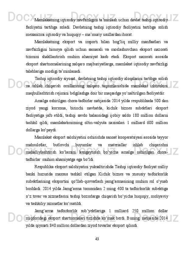 Mamlakatning iqtisodiy xavfsizligini ta minlash uchun davlat tashqi iqtisodiyʼ
faoliyatni   tartibga   soladi.   Davlatning   tashqi   iqtisodiy   faoliyatini   tartibga   solish
mexanizmi iqtisodiy va huquqiy – ma muriy usullardan iborat.	
ʼ
Mamlakatning   eksport   va   importi   bilan   bog‘liq   milliy   manfaatlari   va
xavfsizligini   himoya   qilish   uchun   samarali   va   moslashuvchan   eksport   nazorati
tizimini   shakllantirish   muhim   ahamiyat   kasb   etadi.   Eksport   nazorati   asosida
eksport shartnomalarining xalqaro majburiyatlarga, mamlakat iqtisodiy xavfsizligi
talablariga mosligi ta minlanadi.	
ʼ
Tashqi iqtisodiy siyosat  davlatning tashqi iqtisodiy aloqalarini tartibga solish
va   ishlab   chiqarish   omillarining   xalqaro   taqsimlanishida   mamlakat   ishtirokini
maqbullashtirish rejimini belgilashga doir bir maqsadga yo‘naltirilgan faoliyatdir.
Amalga oshirilgan chora-tadbirlar natijasida 2 014 yilda respublikada 500 dan
ziyod   yangi   korxona,   birinchi   navbatda,   kichik   biznes   subektlari   eksport
faoliyatiga   jalb   etildi,   tashqi   savdo   balansidagi   ijobiy   saldo   180   million   dollarni
tashkil   qildi,   mamlakatimizning   oltin-valyuta   zaxiralari   1   milliard   600   million
dollarga ko‘paydi.
Mamlakat eksport salohiyatini oshirishda sanoat kooperatsiyasi asosida tayyor
mahsulotlar,   butlovchi   buyumlar   va   materiallar   ishlab   chiqarishni
mahalliylashtirish   ko‘lamini   kengaytirish   bo‘yicha   amalga   oshirilgan   chora-
tadbirlar  muhim ahamiyatga ega bo‘ldi. 
Respublika eksport salohiyatini yuksaltirishda Tashqi iqtisodiy faoliyat milliy
banki   huzurida   maxsus   tashkil   etilgan   Kichik   biznes   va   xususiy   tadbirkorlik
subektlarining   eksportini   qo‘llab-quvvatlash   jamg‘armasining   muhim   rol   o‘ynab
boshladi.   2014   yilda   Jamg‘arma   tomonidan   2   ming   400   ta   tadbirkorlik   subektiga
o‘z tovar va xizmatlarini tashqi bozorlarga chiqarish bo‘yicha huquqiy, moliyaviy
va tashkiliy xizmatlar ko‘rsatildi. 
Jamg‘arma   tadbirkorlik   sub yektlariga   1   milliard   250   million   dollar	
ʼ
miqdoridagi eksport shartnomalari tuzishda ko‘mak berdi. Buning  natijasida 2014
yilda qiymati 840 million dollardan ziyod tovarlar eksport qilindi.
43 
