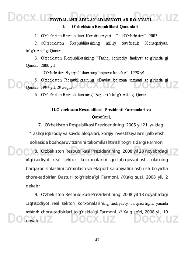   FOYDALANILADIGAN ADABIYOTLAR RO‘YXATI
I.   O‘zbekiston Respublikasi  Q onunlari
1. O‘zbekiston Respublikasi Konstitutsiyasi. –T.: «O‘zbekiston”.  2003
2. «O‘zbekiston   Respublikasining   milliy   xavfsizlik   Konsepsiyasi
to‘ g‘ risida”gi  Q onun 
3. O‘zbekiston   Respublikasining   “Tashqi   iqtisodiy   faoliyat   to‘g‘risida”gi
Qonuni. 2000 yil.
4.   “ O‘ zbekiston  R yespublikasining bojxona kodeksi ” .1998 yil
5. O‘zbekiston   Respublikasining   « Davlat   bojxona   xizmati   to‘g‘risida”gi
Qonuni. 1997 yil, 29 avgust
6. O‘zbekiston Respublikasining ” Boj tarifi to‘g‘risida”gi Qonun
II. O‘zbekiston Respublikasi  Prezidenti Farmonlari va 
Qarorlari,
7. O‘zbekiston Respublikasi Prezidentining  2005 yil 21 iyuldagi
“Tashqi iqtisodiy va savdo aloqalari, xorijiy investitsiyalarni jalb etish
sohasida boshqaruv tizimini takomillashtirish to‘g‘risida”gi Farmoni
8. O‘zbekiston Respublikasi Prezidentining  2008 yil 28 noyabrdagi
«Iqtisodiyot   real   sektori   korxonalarini   qo‘llab-quvvatlash,   ularning
barqaror ishlashini taʼminlash va eksport salohiyatini oshirish bo‘yicha
chora-tadbirlar   Dasturi   to‘g‘risida”gi   Farmoni.   //Xalq   suzi,   2008   yil,   2
dekabr
9. O‘zbekiston Respublikasi Prezidentining  2008 yil 18 noyabrdagi
« Iqtisodiyot   real   sektori   korxonalarini ng   moliyaviy   barqarorligini   yanada
oshirish   chora-tadbirlari  to‘g‘risida”gi  Farmoni.   //  Xalq   so‘zi,   2008  yil,   19
noyabr
45 