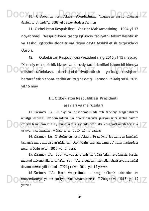 10.   O‘zbekiston   Respublikasi   Prezidentining   “Inqirozga   qarshi   choralar
dasturi to‘g‘risida”gi 2008 yil 28 noyabrdagi Farmon
11.  O‘zbekiston Respublikasi  Vazirlar Mahkamasining   1994 yil 17
noyabrdagi     “Respublikada   tashqi   iqtisodiy   faoliyatni   takomillashtirish
va   Tashqi   iqtisodiy   aloqalar   vazirligini   qayta   tashkil   etish   to‘grisida”gi
Qarori.
12. O‘zbekiston Respublikasi Prezidentining 2015 yil 15 maydagi
“Xususiy mulk, kichik biznes va xususiy tadbirkorlikni ishonchli himoya
qilishni   taʼminlash,   ularni   jadal   rivojlantirish     yo‘lidagi   to‘siqlarni
bartaraf etish chora- tadbirlari to‘g‘risida”gi  Farmoni // Xalq so‘zi. 2015
yil,16 may
III .  O‘zbek ist on Respublik asi  Prezident i
asarlari v a maʼruzalari
13. Karimov   I.A.   2015-yilda   iqtisodiyotimizda   tub   tarkibiy   o‘zgarishlarni
amalga   oshirish,   modernizatsiya   va   diversifikatsiya   jarayonlarini   izchil   davom
ettirish hisobidan xususiy mulk va xususiy tadbirkorlikka keng yo‘l ochib berish –
ustuvor vazifamizdir . // Xalq so‘zi,  2015  yil, 17 yanvar
14. Karimov   I.A.   O‘zbekiston   Respublikasi   Prezidenti   lavozimiga   kirishish
tantanali marosimiga bag‘ishlangan Oliy Majlis palatalarining qo‘shma majlisidagi
nutqi. // Xalq so‘zi,  2015  yil, 11 aprel
15. Karimov   I.A.     2014   yil   yuqori   o‘sish   sur atlari   bilan   rivojlanish,   barchaʼ
mavjud imkoniyatlarni safarbar etish, o‘zini oqlagan islohotlar strategiyasini izchil
davom ettirish yili bo‘ladi. // Xalq so‘zi,  2014  yil, 18 yanvar
16. Karimov   I.A.   Bosh   maqsadimiz   –   keng   ko‘lamli   islohotlar   va
modernizatsiya   yo‘lini   qat iyat   bilan   davom   ettirish.   //   Xalq   so‘zi,     2013     yil,   19	
ʼ
yanvar
46 