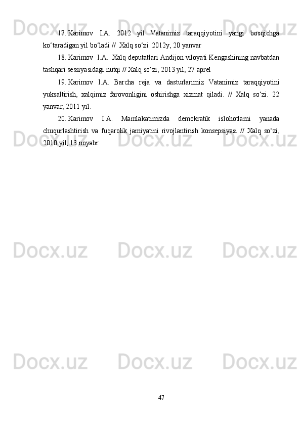 17. Karimov   I.A.   2012   yil   Vatanimiz   taraqqiyotini   yangi   bosqichga
ko‘taradigan yil bo‘ladi //  Xalq so‘zi. 2012y, 20 yanvar
18. Karimov  I.A.  Xalq deputatlari Andijon viloyati Kengashining navbatdan
tashqari sessiyasidagi nutqi // Xalq so‘zi, 2013 yil, 27 aprel
19. Karimov   I.A.   Barcha   reja   va   dasturlarimiz   Vatanimiz   taraqqiyotini
yuksaltirish,   xalqimiz   farovonligini   oshirishga   xizmat   qiladi.   //   Xalq   so‘zi.   22
yanvar, 2011 yil.
20. Karimov   I.A.   Mamlakatimizda   demokratik   islohotlarni   yanada
chuqurlashtirish   va   fuqarolik   jamiyatini   rivojlantirish   konsepsiyasi   //   Xalq   so‘zi,
2010 yil, 13 noyabr
47 