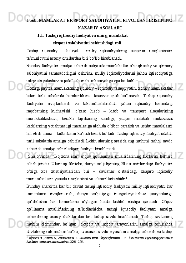 I  bob.  MAMLAKAT EKSPORT SALOHIYATINI RIVOJLANTIRISHNING
NAZARIY ASOSLARI
           1.1. Tashqi iqtisodiy faoliyat va uning mamlakat
                         eksport salohiyatini oshirishdagi roli
Tashqi   iqtisodiy     faoliyat     milliy   iqtisodiyotning   barqaror   rivojlanishini
ta minlovchi asosiy omillardan biri bo‘lib hisoblanadi.ʼ
Bunday faoliyatni amalga oshirish natijasida mamlakatlar o‘z iqtisodiy va ijtimoiy
salohiyatini   samaradorligini   oshirish,   milliy   iqtisodiyotlarini   jahon   iqtisodiyotiga
integratsiyalashuvini jadallashtirish imkoniyatiga ega bo‘ladilar.
Hozirgi paytda mamlakatning ijtimoiy – iqtisodiy taraqqiyotini xorijiy mamlakatlar
bilan   turli   sohalarda   hamkorliksiz     tasavvur   qilib   bo‘lmaydi.   Tashqi   iqtisodiy
faoliyatni   rivojlantirish   va   takomillashtirishda   jahon   iqtisodiy   tizimidagi
raqobatning   kuchayishi,   o‘zaro   hisob   –   kitob   va   transport   aloqalarining
murakkablashuvi,   kerakli   tajribaning   kamligi,   yuqori   malakali   mutaxassis
kadrlarning yetishmasligi masalasiga alohida e tibor qaratish va ushbu masalalarni	
ʼ
hal etish chora – tadbirlarini ko‘rish kerak bo‘ladi. Tashqi iqtisodiy faoliyat odatda
turli sohalarda amalga oshiriladi. Lekin ularning orasida eng muhimi tashqi savdo
sohasida amalga oshiriladigan faoliyat hisoblanadi.
  Shu   o‘rinda     “Bojxona   ishi”   o‘quv   qo‘llanmasi   mualliflarining   fikrlarini   keltirib
o‘tish joizdir. Ularning fikricha, dunyo xo‘jaligining 20 asr oxirlaridagi faoliyatini
o‘ziga   xos   xususiyatlaridan   biri   –   davlatlar   o‘rtasidagi   xalqaro   iqtisodiy
munosabatlarni yanada rivojlanishi va takomillashishidir 4
.
Bunday sharoitda har bir davlat tashqi  iqtisodiy faoliyatni milliy iqtisodiyotni har
tomonlama   rivojlantirish,   dunyo   xo‘jaligiga   integratsiyalashuv   jarayonlariga
qo‘shilishni   har   tomonlama   o‘ylagan   holda   tashkil   etishga   qaratadi.   O‘quv
qo‘llanma   mualliflarining   ta kidlashicha,   tashqi   iqtisodiy   faoliyatni   amalga	
ʼ
oshirishning   asosiy   shakllaridan   biri   tashqi   savdo   hisoblanadi.   Tashqi   savdoning
muhim   elementlari   bo‘lgan     eksport   va   import   jarayonlarini   amalga   oshirishda
davlatning roli muhim bo‘lib,  u asosan savdo siyosatini amalga oshirish va tashqi
4
  Хўжаев  Ф,  Алиев   А,  Алимбекова  К.  Божхона  иши.  Ўқув  қўлланма.  –Т.:   Ўзбекистон  ёзувчилар   уюшмаси
Адабиёт жамғармаси нашриёти. 2005. 19б.
6 