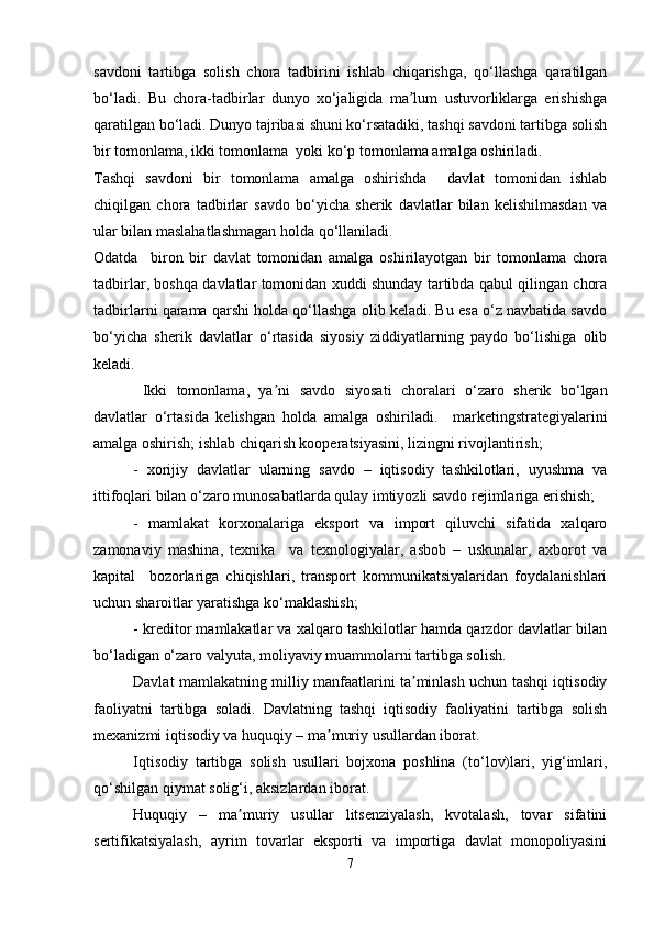savdoni   tartibga   solish   chora   tadbirini   ishlab   chiqarishga,   qo‘llashga   qaratilgan
bo‘ladi.   Bu   chora-tadbirlar   dunyo   xo‘jaligida   ma lum   ustuvorliklarga   erishishgaʼ
qaratilgan bo‘ladi. Dunyo tajribasi shuni ko‘rsatadiki, tashqi savdoni tartibga solish
bir tomonlama, ikki tomonlama  yoki ko‘p tomonlama amalga oshiriladi.
Tashqi   savdoni   bir   tomonlama   amalga   oshirishda     davlat   tomonidan   ishlab
chiqilgan   chora   tadbirlar   savdo   bo‘yicha   sherik   davlatlar   bilan   kelishilmasdan   va
ular bilan maslahatlashmagan holda qo‘llaniladi.
Odatda     biron   bir   davlat   tomonidan   amalga   oshirilayotgan   bir   tomonlama   chora
tadbirlar, boshqa davlatlar tomonidan xuddi shunday tartibda qabul qilingan chora
tadbirlarni qarama qarshi holda qo‘llashga olib keladi. Bu esa o‘z navbatida savdo
bo‘yicha   sherik   davlatlar   o‘rtasida   siyosiy   ziddiyatlarning   paydo   bo‘lishiga   olib
keladi.
  Ikki   tomonlama,   ya ni   savdo   siyosati   choralari   o‘zaro   sherik   bo‘lgan	
ʼ
davlatlar   o‘rtasida   kelishgan   holda   amalga   oshiriladi.     marketingstrategiyalarini
amalga oshirish; ishlab chiqarish kooperatsiyasini, lizingni rivojlantirish;
-   xorijiy   davlatlar   ularning   savdo   –   iqtisodiy   tashkilotlari,   uyushma   va
ittifoqlari bilan o‘zaro munosabatlarda qulay imtiyozli savdo rejimlariga erishish;
-   mamlakat   korxonalariga   eksport   va   import   qiluvchi   sifatida   xalqaro
zamonaviy   mashina,   texnika     va   texnologiyalar,   asbob   –   uskunalar,   axborot   va
kapital     bozorlariga   chiqishlari,   transport   kommunikatsiyalaridan   foydalanishlari
uchun sharoitlar yaratishga ko‘maklashish;
- kreditor mamlakatlar va xalqaro tashkilotlar hamda qarzdor davlatlar bilan
bo‘ladigan o‘zaro valyuta, moliyaviy muammolarni tartibga solish. 
Davlat mamlakatning milliy manfaatlarini ta minlash uchun tashqi iqtisodiy	
ʼ
faoliyatni   tartibga   soladi.   Davlatning   tashqi   iqtisodiy   faoliyatini   tartibga   solish
mexanizmi iqtisodiy va huquqiy – ma muriy usullardan iborat.	
ʼ
Iqtisodiy   tartibga   solish   usullari   bojxona   poshlina   (to‘lov)lari,   yig‘imlari,
qo‘shilgan qiymat solig‘i, aksizlardan iborat.
Huquqiy   –   ma muriy   usullar   litsenziyalash,   kvotalash,   tovar   sifatini	
ʼ
sertifikatsiyalash,   ayrim   tovarlar   eksporti   va   importiga   davlat   monopoliyasini
7 