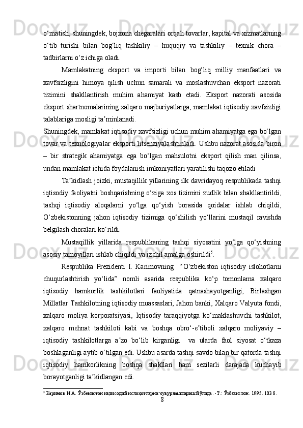 o‘rnatish, shuningdek, bojxona chegaralari orqali tovarlar, kapital va xizmatlarning
o‘tib   turishi   bilan   bog‘liq   tashkiliy   –   huquqiy   va   tashkiliy   –   texnik   chora   –
tadbirlarni o‘z ichiga oladi.
Mamlakatning   eksport   va   importi   bilan   bog‘liq   milliy   manfaatlari   va
xavfsizligini   himoya   qilish   uchun   samarali   va   moslashuvchan   eksport   nazorati
tizimini   shakllantirish   muhim   ahamiyat   kasb   etadi.   Eksport   nazorati   asosida
eksport shartnomalarining xalqaro majburiyatlarga, mamlakat iqtisodiy xavfsizligi
talablariga mosligi ta minlanadi.ʼ
Shuningdek, mamlakat iqtisodiy xavfsizligi uchun muhim ahamiyatga ega bo‘lgan
tovar va texnologiyalar eksporti litsenziyalashtiriladi. Ushbu nazorat asosida biron
–   bir   strategik   ahamiyatga   ega   bo‘lgan   mahsulotni   eksport   qilish   man   qilinsa,
undan mamlakat ichida foydalanish imkoniyatlari yaratilishi taqozo etiladi
Ta kidlash joizki, mustaqillik yillarining ilk davridayoq respublikada tashqi	
ʼ
iqtisodiy faoliyatni boshqarishning o‘ziga xos tizimini zudlik bilan shakllantirildi,
tashqi   iqtisodiy   aloqalarni   yo‘lga   qo‘yish   borasida   qoidalar   ishlab   chiqildi,
O‘zbekistonning   jahon   iqtisodiy   tizimiga   qo‘shilish   yo‘llarini   mustaqil   ravishda
belgilash choralari ko‘rildi.
Mustaqillik   yillarida   respublikaning   tashqi   siyosatini   yo‘lga   qo‘yishning
asosiy tamoyillari ishlab chiqildi va izchil amalga oshirildi 5
.
Respublika   Prezidenti   I.   Karimovning     “O‘zbekiston   iqtisodiy   islohotlarni
chuqurlashtirish   yo‘lida”   nomli   asarida   respublika   ko‘p   tomonlama   xalqaro
iqtisodiy   hamkorlik   tashkilotlari   faoliyatida   qatnashayotganligi,   Birlashgan
Millatlar Tashkilotning iqtisodiy muassaslari, Jahon banki, Xalqaro Valyuta fondi,
xalqaro   moliya   korporatsiyasi,   Iqtisodiy   taraqqiyotga   ko‘maklashuvchi   tashkilot,
xalqaro   mehnat   tashkiloti   kabi   va   boshqa   obro‘-e tiboli   xalqaro   moliyaviy   –	
ʼ
iqtisodiy   tashkilotlarga   a zo   bo‘lib   kirganligi     va   ularda   faol   siyosat   o‘tkaza	
ʼ
boshlaganligi aytib o‘tilgan edi. Ushbu asarda tashqi savdo bilan bir qatorda tashqi
iqtisodiy   hamkorlikning   boshqa   shakllari   ham   sezilarli   darajada   kuchayib
borayotganligi ta kidlangan edi.	
ʼ
5
 Каримов И.А. Ўзбекистон иқтисодий ислоҳотларни чуқурлаштириш йўлида. -Т.: Ўзбекистон. 1995. 103 б.
8 