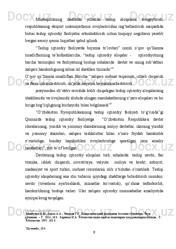 Mustaqillikning   dastlabki   yillarida   tashqi   aloqalarni   kengaytirish,
respublikaning   eksport   imkoniyatlarini   rivojlantirishni   rag‘batlantirish   maqsadida
butun   tashqi   iqtisodiy   faoliyatni   erkinlashtirish   uchun   huquqiy   negizlarni   yaratib
bergan asosiy qonun hujjatlari qabul qilindi.
“Tashqi   iqtisodiy   faoliyatda   bojxona   to‘lovlari”   nomli   o‘quv   qo‘llanma
mualliflarining   ta kidlashlaricha,   “tashqi   iqtisodiy   aloqalar   -       iqtisodiyotningʼ
barcha   tarmoqlari   va   faoliyatning   boshqa   sohalarida     davlat   va   uning   sub ektlari	
ʼ
xalqaro hamkorligining xilma xil shakllari tizimidir” 6
.
O‘quv   qo‘llanma   mualliflari   fikricha   “xalqaro   mehnat   taqsimoti,   ishlab   chiqarish
va fanni ixtisoslashtirish, xo‘jalik xayotini baynalminallashtirish
jarayonidan ob ektiv ravishda kelib chiqadigan tashqi iqtisodiy aloqalarning	
ʼ
shakllanishi va rivojlanishi alohida olingan mamlakatlarning o‘zaro aloqalari va bir
biriga bog‘liqligining kuchayishi bilan belgilanadi” 7
.
“O‘ zbekiston   Ryespublikasining   tashqi   iqtisodiy   faoliyati   to‘g‘risida ”gi
Qonunida   tashqi   iqtisodiy   faoliyatga     “O‘zbekiston   Respublikasi   davlat
idoralarining, yuridik va jismoniy shaxslarining xorijiy davlatlar, ularning yuridik
va   jismoniy   shaxslari,   xalqaro   tashkilotlar   bilan   o‘zaro   foydali   hamkorlik
o‘rnatishga,   bunday   hamkorlikni   rivojlantirishga   qaratilgan   jami   amaliy
harakatlari”, deb ta rif berilgan.	
ʼ
Davlatning   tashqi   iqtisodiy   aloqalari   turli   sohalarda:   tashqi   savdo,   fan
texnika,   ishlab   chiqarish,   investitsiya,   valyuta     moliya   va   kredit,   axborot,
madaniyat   va   sport   turlari,   mehnat   resurslarini   olib   o‘tishdan   o‘rnatiladi.   Tashqi
iqtisodiy   alaqalarning   ana   shu   turlarini   quyidagi   shakllarga   birlashtirish   mumkin:
savdo   (tovarlarni   ayirboshlash,   xizmatlar   ko‘rsatish),   qo‘shma   tadbirkorlik,
hamkorlikning   boshqa   turlari.   Ular   xalqaro   iqtisodiy   munosabatlar   amaliyotida
ayniqsa keng tarqalgan.
6
Маҳмудов Н.М., Алиев А.А., Умарова Г.Ғ. Ташқи иқтисодий фаолиятда божхона тўловлари. Ўқув 
қўлланма. – Т.: 2014, 10 б.   Каримов И.А. Ўзбекистон иқтисодий ислоҳотларни чуқурлаштириш йўлида. -Т.: 
Ўзбекистон. 1995. 103 б.
7
Шу манба, 10 б.
9 