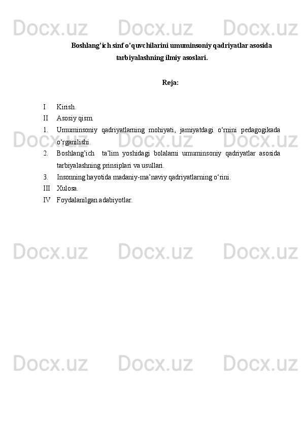 Boshlang’ich sinf o’quvchilarini umuminsoniy qadriyatlar asosida
tarbiyalashning ilmiy asoslari.
Reja:
I Kirish.
II Asosiy qism.
1. Umuminsoniy   qadriyatlarning   mohiyati,   jamiyatdagi   o‘rnini   pedagogikada
o‘rganilishi.
2. Boshlang’ich     ta’lim   yoshidagi   bolalarni   umuminsoniy   qadriyatlar   asosida
tarbiyalashning prinsiplari va usullari.
3. Insonning hayotida madaniy-ma’naviy qadriyatlarning o‘rini.
III Xulosa.
IV Foydalanilgan adabiyotlar.