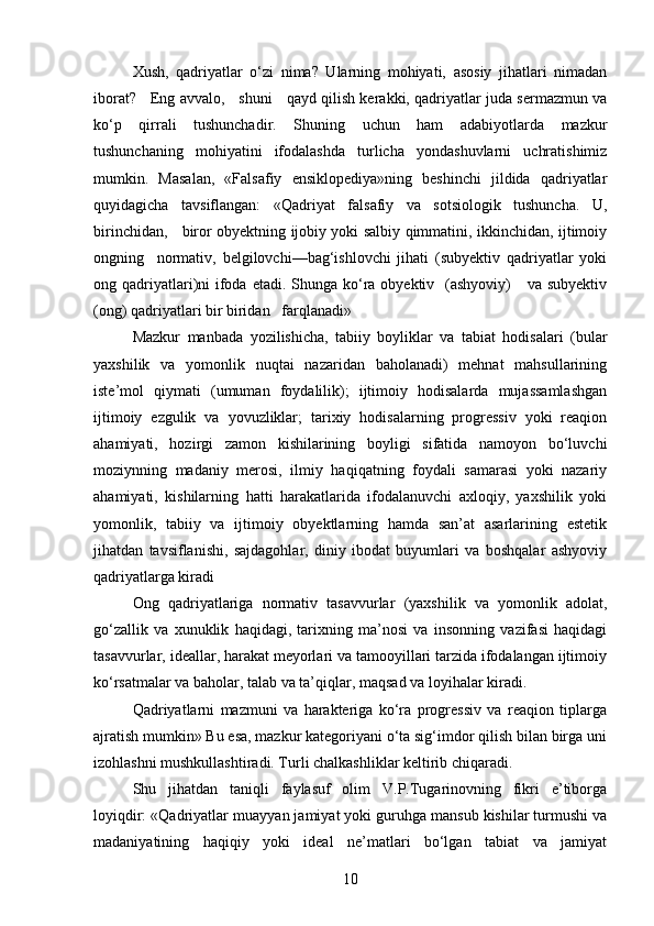 Xush,   qadriyatlar   o‘zi   nima?   Ularning   mohiyati,   asosiy   jihatlari   nimadan
iborat?     Eng avvalo,     shuni     qayd qilish kerakki, qadriyatlar juda sermazmun va
ko‘p   qirrali   tushunchadir.   Shuning   uchun   ham   adabiyotlarda   mazkur
tushunchaning   mohiyatini   ifodalashda   turlicha   yondashuvlarni   uchratishimiz
mumkin.   Masalan,   «Falsafiy   ensiklopediya»ning   beshinchi   jildida   qadriyatlar
quyidagicha   tavsiflangan:   «Qadriyat   fal safiy   va   sotsiologik   tushuncha.   U,
birinchidan,     biror obyektning ijobiy yoki salbiy qimmatini, ikkinchidan, ijtimoiy
ongning     normativ,   belgilovchi—bag‘ishlovchi   jihati   (subyektiv   qadriyatlar   yoki
ong qadriyatlari)ni  ifoda etadi. Shunga ko‘ra obyektiv   (ashyoviy)      va subyektiv
(ong) qadriyatlari bir biridan   farqlanadi»
Mazkur   manbada   yozilishicha,   tabiiy   boyliklar   va   tabiat   hodisalari   (bular
yaxshilik   va   yomonlik   nuqtai   nazaridan   baholanadi)   mehnat   mahsullarining
iste’mol   qiymati   (umuman   foydalilik);   ijtimoiy   hodisalarda   mujassamlashgan
ijtimoiy   ezgulik   va   yovuzliklar;   tarixiy   hodisalarning   progressiv   yoki   reaqion
ahamiyati,   hozirgi   zamon   kishilarining   boyligi   sifatida   namoyon   bo‘luvchi
moziynning   madaniy   merosi,   ilmiy   haqiqatning   foydali   samarasi   yoki   nazariy
ahamiyati,   kishilarning   hatti   harakatlarida   ifodalanuvchi   axloqiy,   yaxshilik   yoki
yomonlik,   tabiiy   va   ijtimoiy   obyektlarning   hamda   san’at   asarlarining   estetik
jihatdan   tavsiflanishi,   sajdagohlar,   diniy   ibodat   buyumlari   va   boshqalar   ashyoviy
qadriyatlarga kiradi 
Ong   qadriyatlariga   normativ   tasavvurlar   (yaxshi lik   va   yomonlik   adolat,
go‘zallik   va   xunuklik   haqidagi,   tarixning   ma’nosi   va   insonning   vazifasi   haqidagi
tasavvurlar, ideallar, harakat meyorlari va tamooyillari tarzida ifodalangan ijtimoiy
ko‘rsatmalar va baholar, talab va ta’qiqlar, maqsad va loyihalar kiradi.
Qadriyatlarni   mazmuni   va   harakteriga   ko‘ra   progressiv   va   reaqion   tiplarga
ajratish mumkin» Bu esa, mazkur kategoriyani o‘ta sig‘imdor qilish bilan birga uni
izohlashni mushkullashtiradi. Turli chalkashliklar keltirib chiqaradi.
Shu   jihatdan   taniqli   faylasuf   olim   V.P.Tugarinovning   fikri   e’tiborga
loyiqdir: «Qadriyatlar muay yan jamiyat yoki guruhga mansub kishilar turmushi va
madaniyatining   haqiqiy   yoki   ideal   ne’matlari   bo‘lgan   tabiat   va   jamiyat
10
