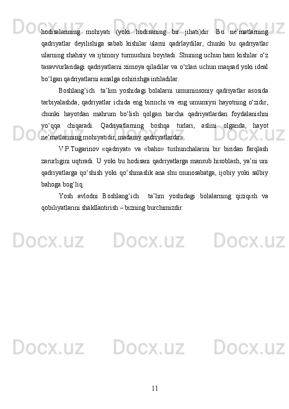 hodisalarining   mohiyati   (yoki   hodisaning   bir   jihati)dir.   Bu   ne’matlarning
qadriyatlar   deyilishiga   sabab   kishilar   ularni   qadrlaydilar,   chunki   bu   qadriyatlar
ularning shahsiy va ijtimoiy turmushini boyitadi. Shuning uchun ham kishilar o‘z
tasavvurlaridagi qadriyatlarni ximoya qiladilar va o‘zlari uchun maqsad yoki ideal
bo‘lgan qadriyatlarni amalga oshirishga intiladilar.
Boshlang’ich     ta’lim   yoshidagi   bolalarni   umuminsoniy   qadriyatlar   asosida
tarbiyalashda,   qadriyatlar   ichida eng  birinchi  va  eng umumiysi  hayotning  o‘zidir,
chunki   hayotdan   mahrum   bo‘lish   qolgan   barcha   qadriyatlardan   foydalanishni
yo‘qqa   chiqaradi.   Qadriyatlarning   boshqa   turlari,   aslini   olganda,   hayot
ne’matlarining mohiyatidir, madaniy qadriyatlardir».
V.P.Tugarinov   «qadriyat»   va   «baho»   tushunchalarini   bir   biridan   farqlash
zarurligini uqtiradi. U yoki bu hodisani qadriyatlarga mansub hisoblash, ya’ni uni
qadriyatlarga   qo‘shish   yoki   qo‘shmaslik   ana   shu   munosabatga,   ijobiy   yoki   salbiy
bahoga bog‘liq.
Yosh   avlodni   Boshlang’ich     ta’lim   yoshidagi   bolalarning   qiziqish   va
qobiliyatlarini shakllantirish – bizning burchimizdir. 
11