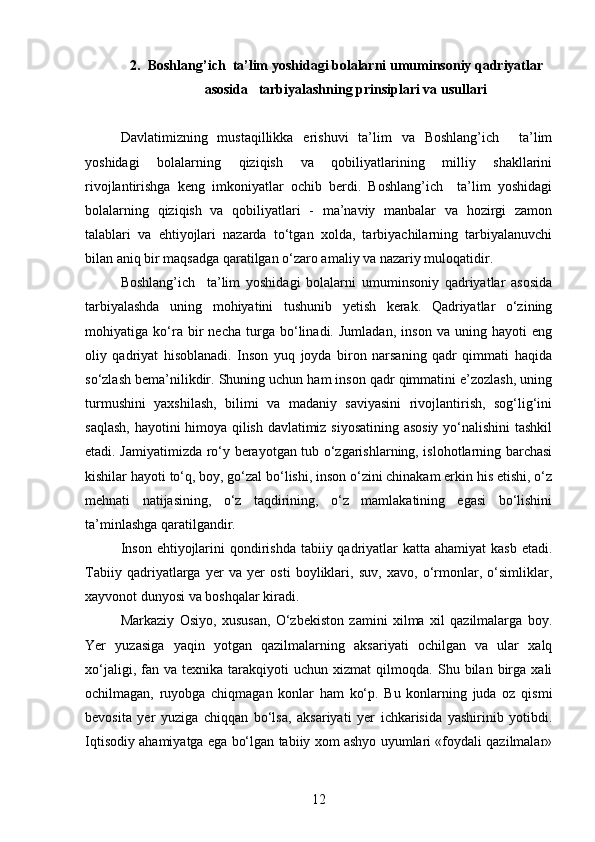 2. Boshlang’ich  ta’lim yoshidagi bolalarni umuminsoniy qadriyatlar
asosida   tarbiyalashning prinsiplari va usullari
Davlatimizning   mustaqillikka   erishuvi   ta’lim   va   Boshlang’ich     ta’lim
yoshidagi   bolalarning   qiziqish   va   qobiliyatlarining   milliy   shakllarini
rivojlantirishga   keng   imkoniyatlar   ochib   berdi.   Boshlang’ich     ta’lim   yoshidagi
bolalarning   qiziqish   va   qobiliyatlari   -   ma’naviy   manbalar   va   hozirgi   zamon
talablari   va   ehtiyojlari   nazarda   to‘tgan   xolda,   tarbiyachilarning   tarbiyalanuvchi
bilan aniq bir maqsadga qaratilgan o‘zaro amaliy va nazariy muloqatidir. 
Boshlang’ich     ta’lim   yoshidagi   bolalarni   umuminsoniy   qadriyatlar   asosida
tarbiyalashda   uning   mohiyatini   tushunib   yetish   kerak.   Qadriyatlar   o‘zining
mohiyatiga   ko‘ra   bir   necha   turga   bo‘linadi.   Jumladan,   inson   va   uning   hayoti   eng
oliy   qadriyat   hisoblanadi.   Inson   yuq   joyda   biron   narsaning   qadr   qimmati   haqida
so‘zlash bema’nilikdir. Shuning uchun ham inson qadr qimmatini e’zozlash, uning
turmushini   yaxshilash,   bilimi   va   madaniy   saviyasini   rivojlantirish,   sog‘lig‘ini
saqlash, hayotini himoya qilish davlatimiz siyosatining asosiy yo‘nalishini tashkil
etadi. Jamiyatimizda ro‘y berayotgan tub o‘zgarishlarning, islohotlarning barchasi
kishilar hayoti to‘q, boy, go‘zal bo‘lishi, inson o‘zini chinakam erkin his etishi, o‘z
mehnati   natijasining,   o‘z   taqdirining,   o‘z   mamlakatining   egasi   bo‘lishini
ta’minlashga qaratilgandir.
Inson  ehtiyojlarini  qondirishda tabiiy qadriyatlar  katta ahamiyat  kasb  etadi.
Tabiiy   qadriyatlarga   yer   va   yer   osti   boyliklari,   suv,   xavo,   o‘rmonlar,   o‘simliklar,
xayvonot dunyosi va boshqalar kiradi.
Markaziy   Osiyo,   xususan,   O‘zbekiston   zamini   xilma   xil   qazilmalarga   boy.
Yer   yuzasiga   yaqin   yotgan   qazilmalarning   aksariyati   ochilgan   va   ular   xalq
xo‘jaligi,   fan   va   texnika  tarakqiyoti   uchun   xizmat   qilmoqda.   Shu  bilan   birga   xali
ochilmagan,   ruyobga   chiqmagan   konlar   ham   ko‘p.   Bu   konlarning   juda   oz   qismi
bevosita   yer   yuziga   chiqqan   bo‘lsa,   aksariyati   yer   ichkarisida   yashirinib   yotibdi.
Iqtisodiy ahamiyatga ega bo‘lgan tabiiy xom ashyo uyumlari «foydali qazilmalar»
12 