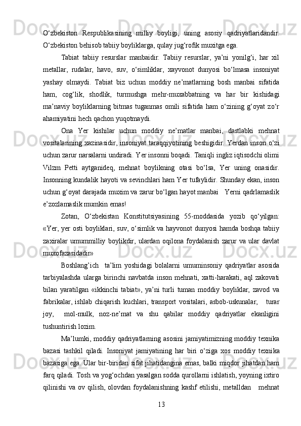 O‘zbekiston   Respublikasining   milliy   boyligi,   uning   asosiy   qadriyatlaridandir.
O‘zbekiston behisob tabiiy boyliklarga, qulay jug‘rofik muxitga ega.
Tabiat   tabiiy   resurslar   manbaidir.   Tabiiy   resurslar,   ya’ni   yonilg‘i,   har   xil
metallar,   rudalar,   havo,   suv,   o‘simliklar,   xayvonot   dunyosi   bo‘lmasa   insoniyat
yashay   olmaydi.   Tabiat   biz   uchun   moddiy   ne’matlarning   bosh   manbai   sifatida
ham,   cog‘lik,   shodlik,   turmushga   mehr-muxabbatning   va   har   bir   kishidagi
ma’naviy   boyliklarning   bitmas   tuganmas   omili   sifatida   ham   o‘zining   g‘oyat   zo‘r
ahamiyatini hech qachon yuqotmaydi.
Ona   Yer   kishilar   uchun   moddiy   ne’matlar   manbai,   dastlabki   mehnat
vositalarining   xazinasidir,   inso niyat   taraqqiyotining   beshigidir.   Yerdan   inson   o‘zi
uchun zarur narsalarni undiradi. Yer insonni boqadi. Taniqli ingliz iqtisodchi olimi
Vilzm   Petti   aytganideq,   mehnat   boylikning   otasi   bo‘lsa,   Yer   uning   onasidir.
Insonning kundalik hayoti va sevinchlari ham Yer tufaylidir. Shunday ekan, inson
uchun g‘oyat darajada muxim va zarur bo‘lgan hayot manbai   Yerni qadrlamaslik
e’zozlamaslik mumkin emas!
Zotan,   O‘zbekistan   Konstitutsiyasining   55-moddasida   yozib   qo‘yilgan:
«Yer, yer osti  boyliklari, suv, o‘simlik va hayvonot dunyosi hamda boshqa tabiiy
zaxiralar   umummilliy   boylikdir,   ulardan   oqilona   foydalanish   zarur   va   ular   davlat
muxofazasidadir»
Boshlang’ich     ta’lim   yoshidagi   bolalarni   umuminsoniy   qadriyatlar   asosida
tarbiyalashda   ularga   birinchi   navbatda   inson   mehnati,   xatti-harakati,   aql   zakovati
bilan   yaratilgan   «ikkinchi   tabiat»,   ya’ni   turli   tuman   moddiy   boyliklar,   zavod   va
fabrikalar,   ishlab   chiqarish   kuchlari,   transport   vositalari,   asbob-uskunalar,       turar
joy,     mol-mulk,   noz-ne’mat   va   shu   qabilar   moddiy   qadriyatlar   ekanligini
tushuntirish lozim.
Ma’lumki, moddiy  qadriyatlarning asosini   jamiyatimizning moddiy  texnika
bazasi   tashkil   qiladi.   Insoniyat   jamiyatining   har   biri   o‘ziga   xos   moddiy   texni ka
bazasiga ega. Ular bir-biridan sifat jihatidangina emas, balki miqdor jihatdan ham
farq qiladi. Tosh va yog‘ochdan yasalgan sodda qurollarni ishlatish, yoyning ixtiro
qilinishi   va   ov   qilish,   olovdan   foydalanishning   kashf   etilishi,   metalldan       mehnat
13